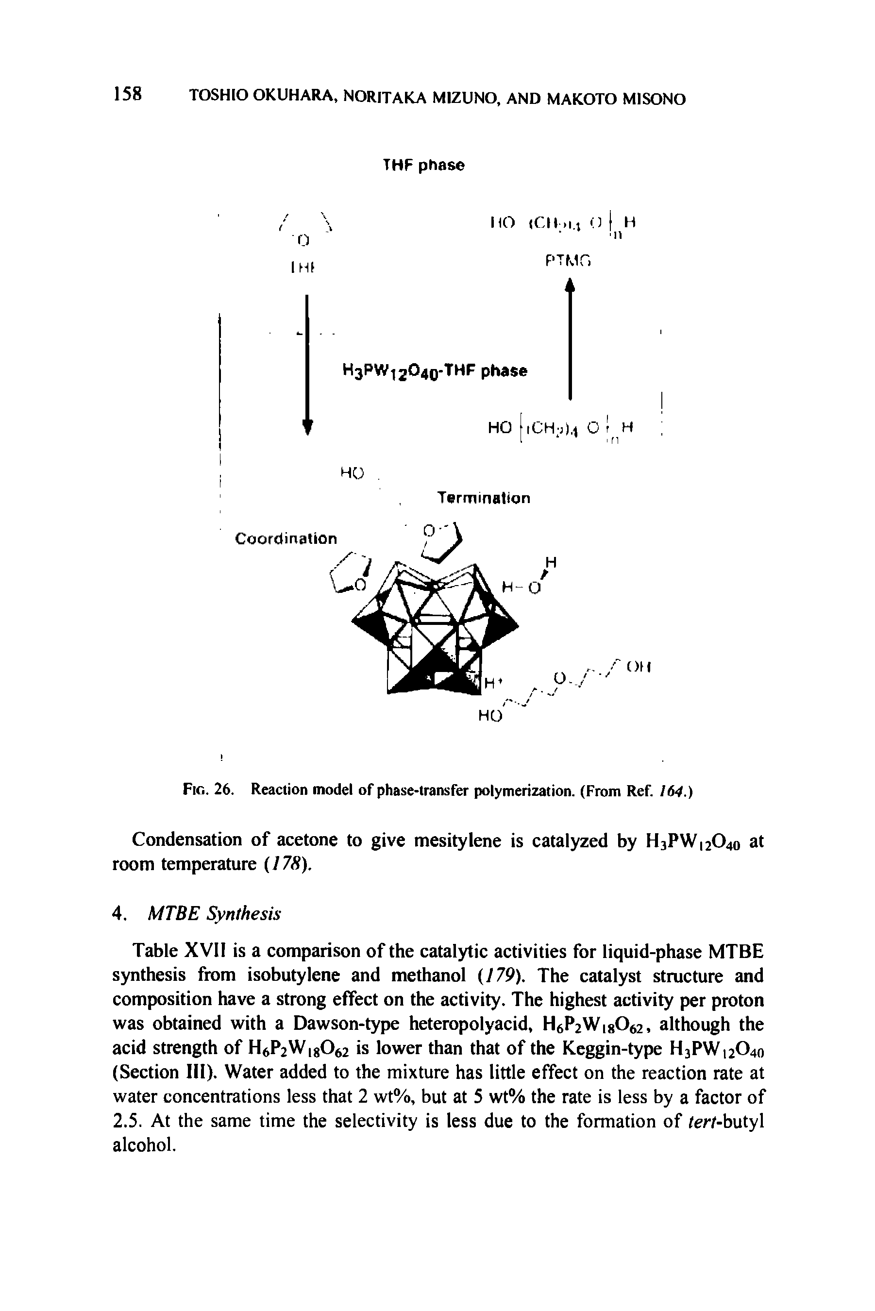 Table XVII is a comparison of the catalytic activities for liquid-phase MTBE synthesis from isobutylene and methanol (179). The catalyst structure and composition have a strong effect on the activity. The highest activity per proton was obtained with a Dawson-type heteropolyacid, H6P2W 8062, although the acid strength of H WigO is lower than that of the Keggin-type H3PW12O40 (Section HI). Water added to the mixture has little effect on the reaction rate at water concentrations less that 2 wt%, but at 5 wt% the rate is less by a factor of 2.5. At the same time the selectivity is less due to the formation of (erf-butyl alcohol.