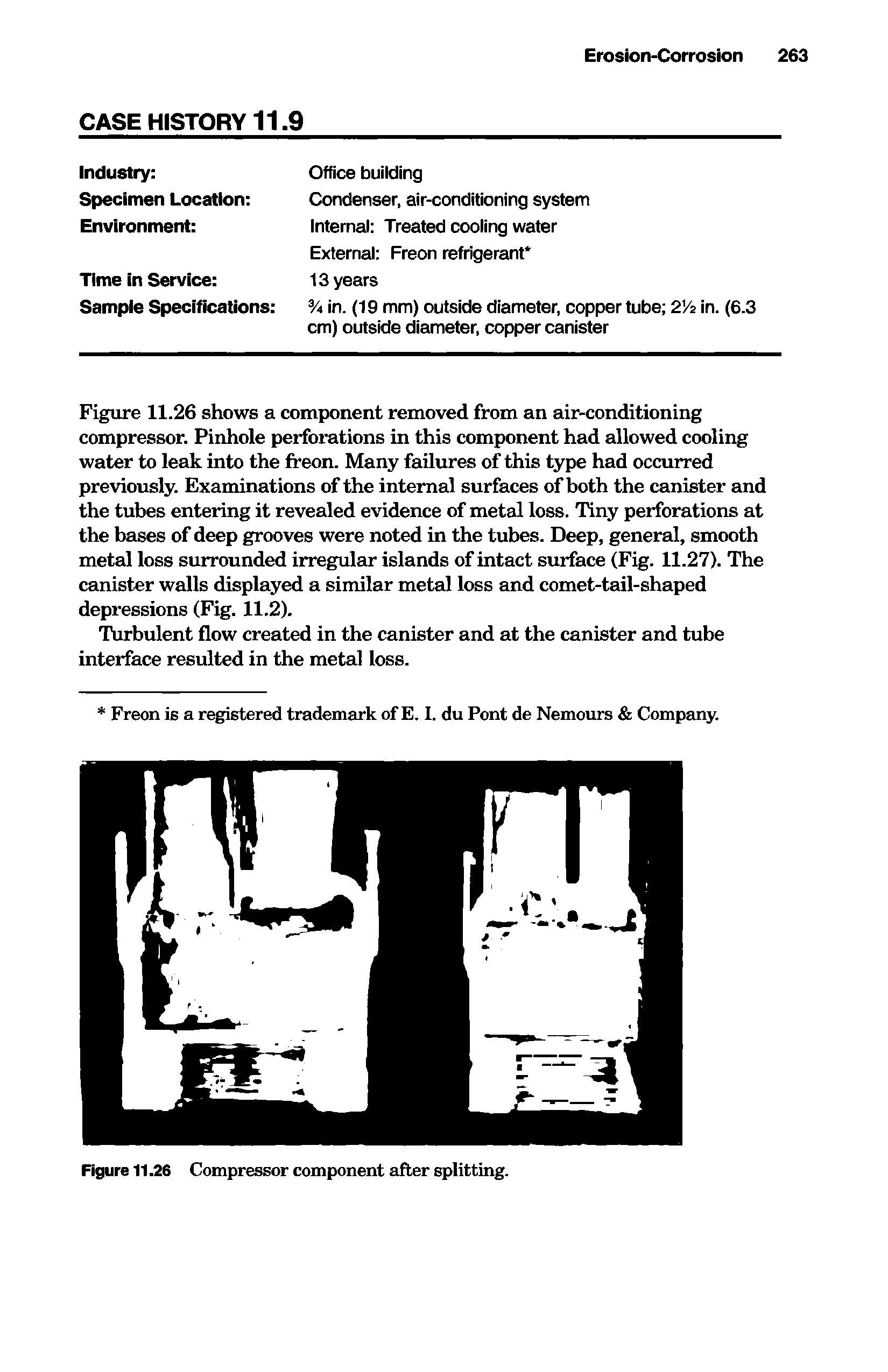 Figure 11.26 shows a component removed from an air-conditioning compressor. Pinhole perforations in this component had allowed cooling water to leak into the freon. Many failures of this type had occurred previously. Examinations of the internal surfaces of both the canister and the tubes entering it revealed evidence of metal loss. Tiny perforations at the bases of deep grooves were noted in the tubes. Deep, general, smooth metal loss surrounded irregular islands of intact surface (Fig. 11.27). The canister walls displayed a similar metal loss and comet-tail-shaped depressions (Fig. 11.2).