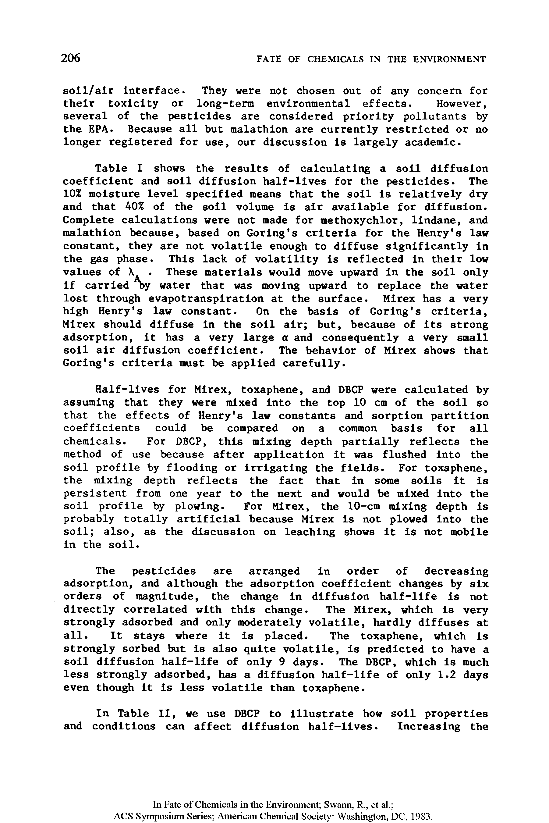 Table I shows the results of calculating a soil diffusion coefficient and soil diffusion half-lives for the pesticides. The 10% moisture level specified means that the soil is relatively dry and that 40% of the soil volume is air available for diffusion. Complete calculations were not made for methoxychlor, lindane, and malathion because, based on Goring s criteria for the Henry s law constant, they are not volatile enough to diffuse significantly in the gas phase. This lack of volatility is reflected in their low values of X. These materials would move upward in the soil only if carried "by water that was moving upward to replace the water lost through evapotranspiration at the surface. Mirex has a very high Henry s law constant. On the basis of Goring s criteria, Mirex should diffuse in the soil air but, because of its strong adsorption, it has a very large a and consequently a very small soil air diffusion coefficient. The behavior of Mirex shows that Goring s criteria must be applied carefully.