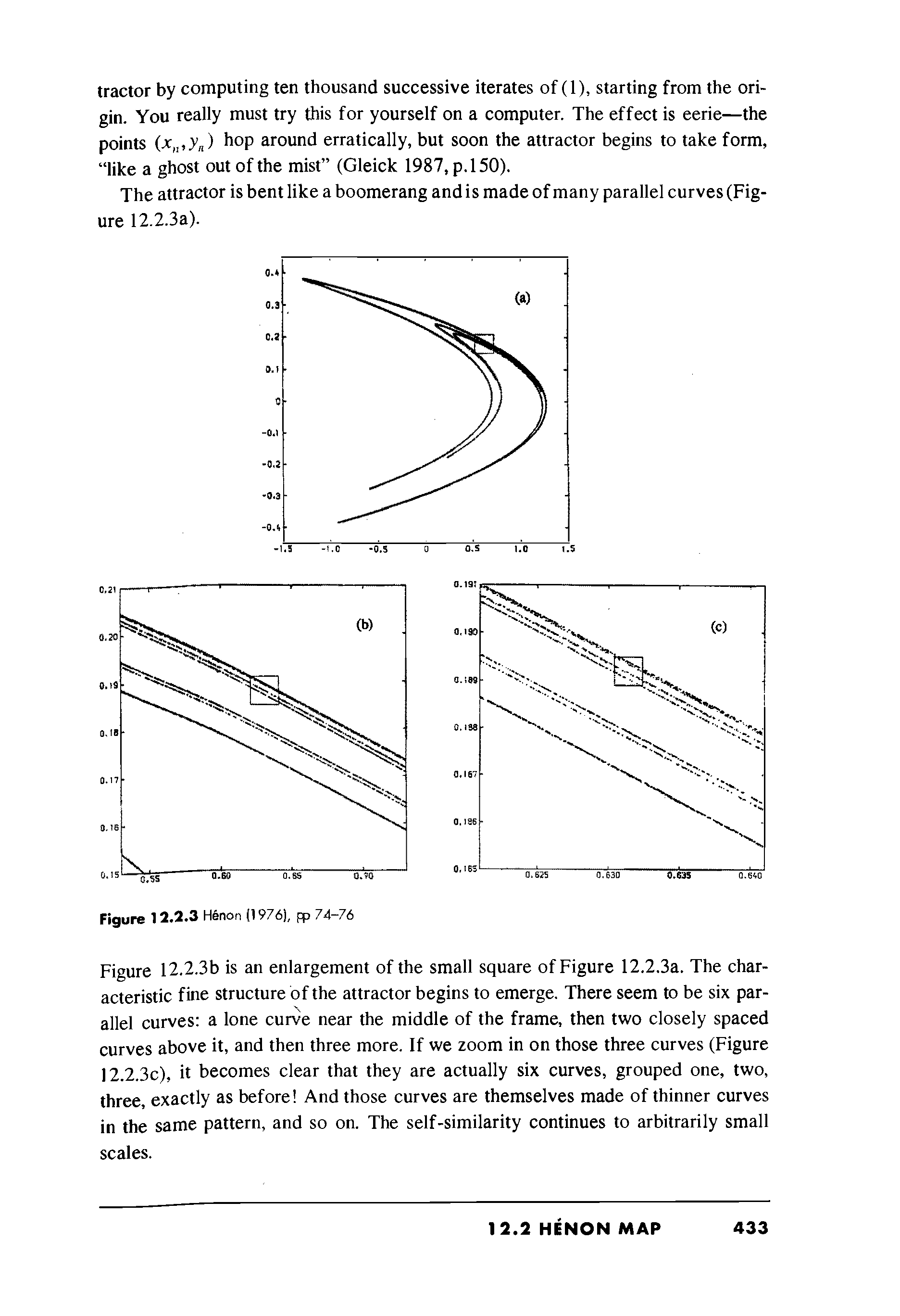 Figure 12.2.3b is an enlargement of the small square of Figure 12.2.3a. The characteristic fine structure of the attractor begins to emerge. There seem to be six parallel curves a lone curve near the middle of the frame, then two closely spaced curves above it, and then three more. If we zoom in on those three curves (Figure 12.2.3c), it becomes clear that they are actually six curves, grouped one, two, three, exactly as before And those curves are themselves made of thinner curves in the same pattern, and so on. The self-similarity continues to arbitrarily small scales.