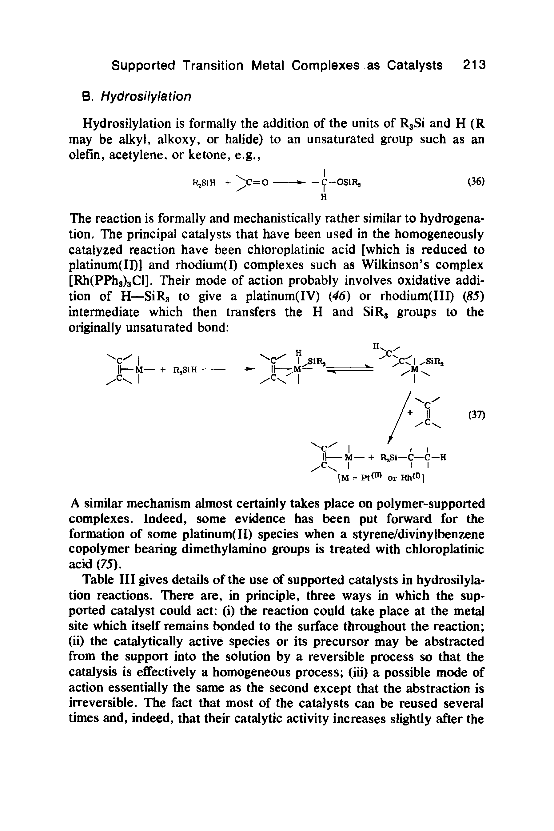 Table III gives details of the use of supported catalysts in hydrosilylation reactions. There are, in principle, three ways in which the supported catalyst could act (i) the reaction could take place at the metal site which itself remains bonded to the surface throughout the reaction (ii) the catalytically active species or its precursor may be abstracted from the support into the solution by a reversible process so that the catalysis is effectively a homogeneous process (iii) a possible mode of action essentially the same as the second except that the abstraction is irreversible. The fact that most of the catalysts can be reused several times and, indeed, that their catalytic activity increases slightly after the...