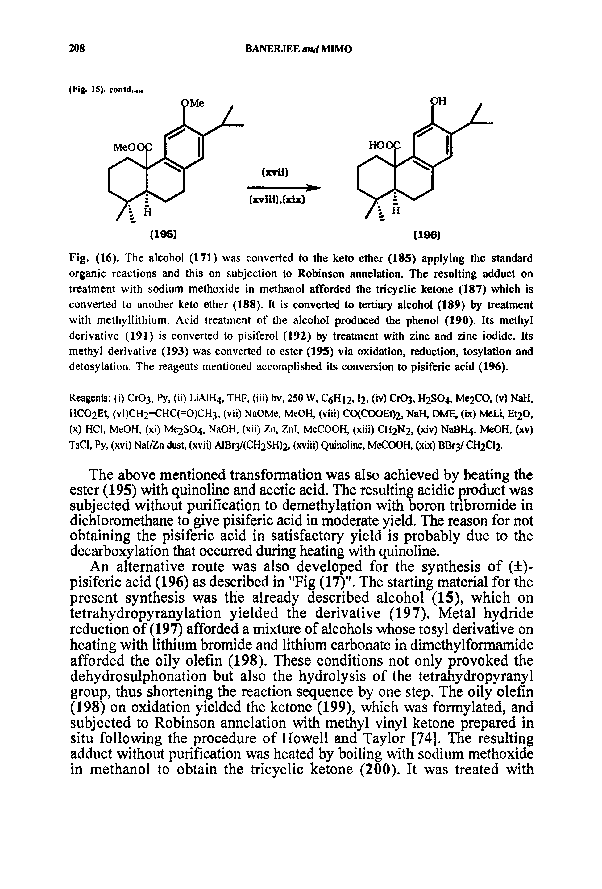 Fig. (16). The alcohol (171) was converted to the keto ether (185) applying the standard organic reactions and this on subjection to Robinson annelation. The resulting adduct on treatment with sodium methoxide in methanol afforded the tricyclic ketone (187) which is converted to another keto ether (188). It is converted to tertiary alcohol (189) by treatment with methyllithium. Acid treatment of the alcohol produced the phenol (190). Its methyl derivative (191) is converted to pisiferol (192) by treatment with zinc and zinc iodide. Its methyl derivative (193) was converted to ester (195) via oxidation, reduction, tosylation and detosylation. The reagents mentioned accomplished its conversion to pisiferic acid (196).