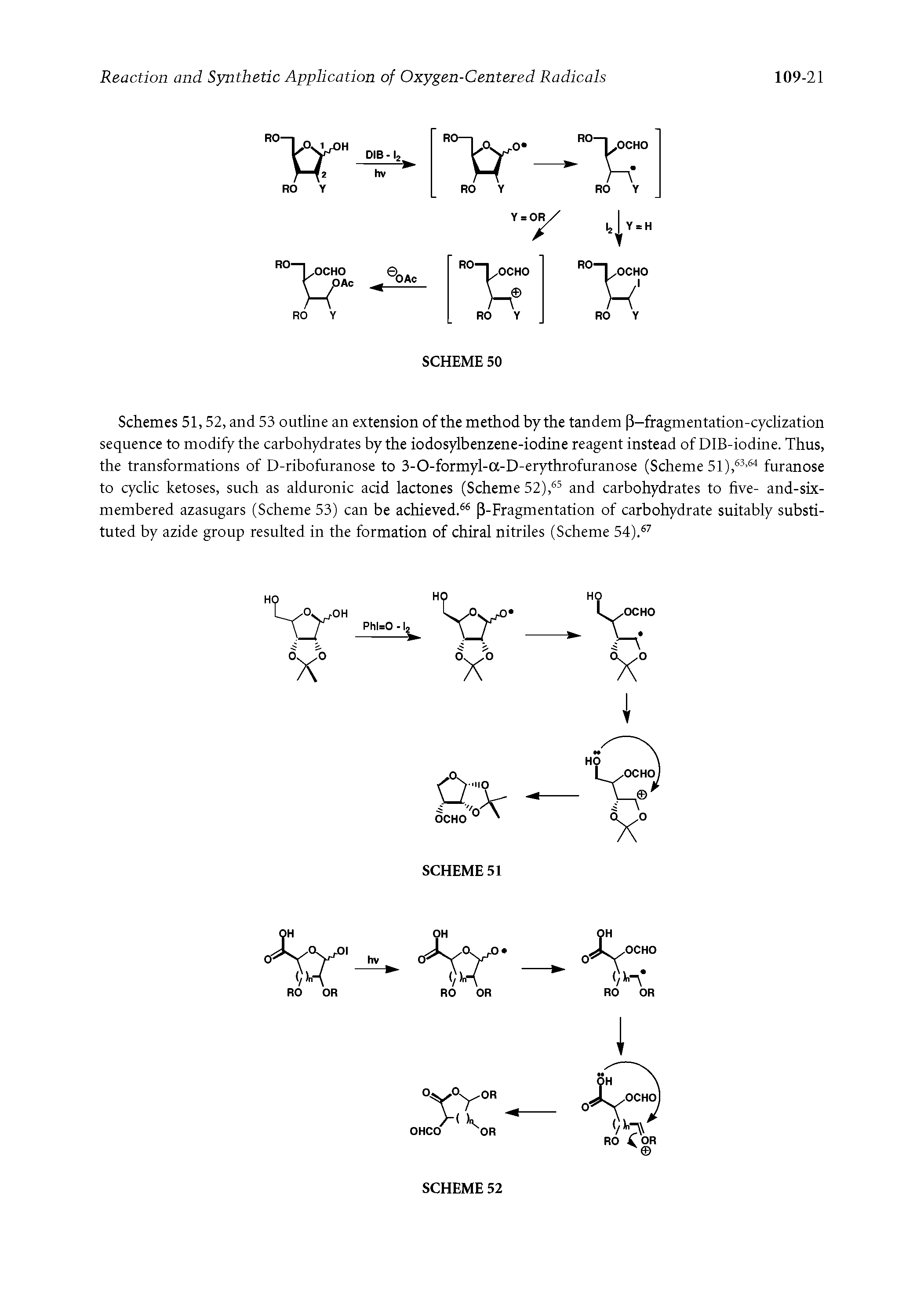 Schemes 51,52, and 53 outline an extension of the method by the tandem P-fragmentation-cyclization sequence to modify the carbohydrates by the iodosylbenzene-iodine reagent instead of DIB-iodine. Thus, the transformations of D-ribofuranose to 3-O-formyl-a-D-erythrofuranose (Scheme 51), furanose to cyclic ketoses, such as alduronic acid lactones (Scheme 52), and carbohydrates to five- and-six-membered azasugars (Scheme 53) can be achieved. P-Fragmentation of carbohydrate suitably substituted by azide group resulted in the formation of chiral nitriles (Scheme 54). ...