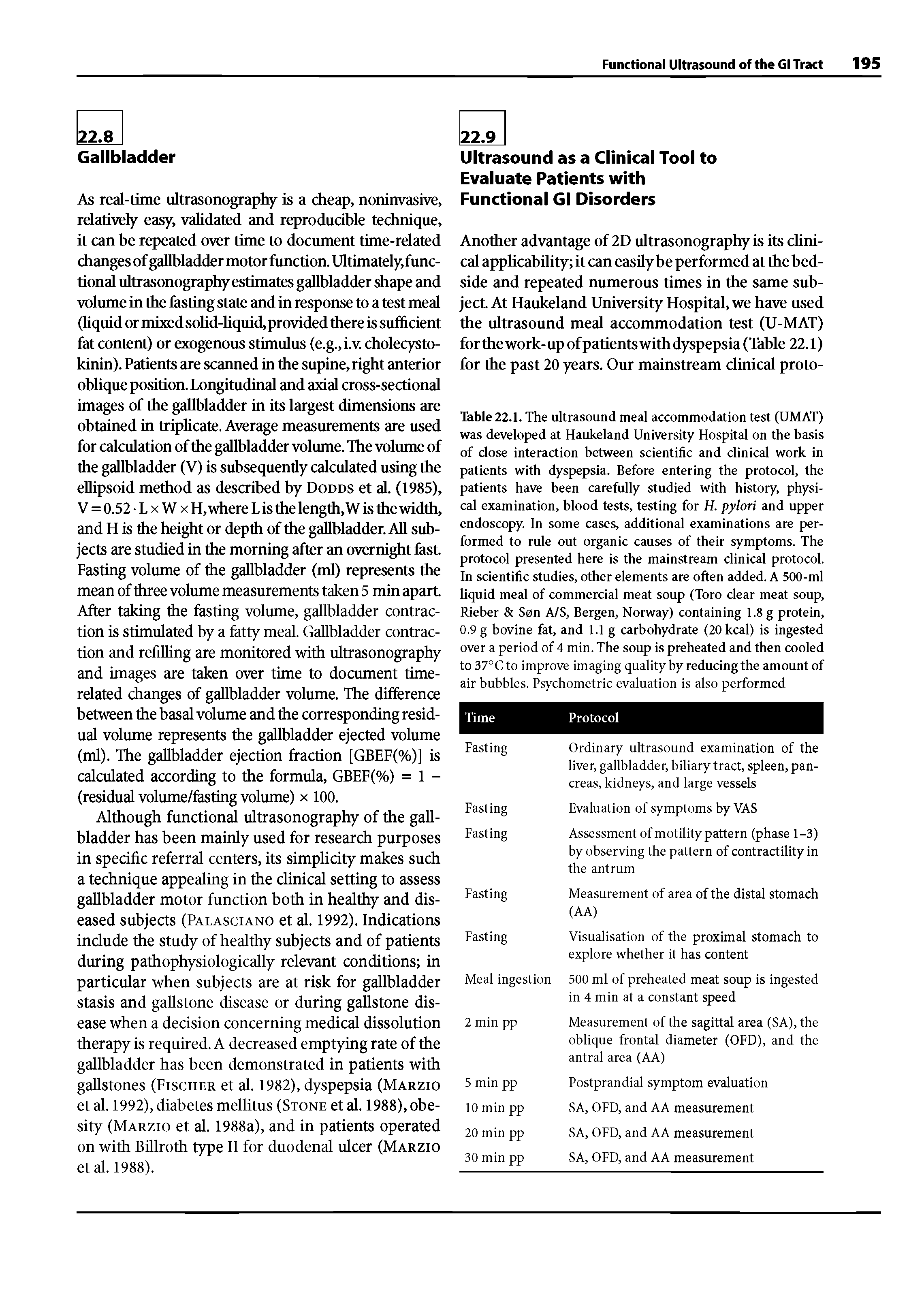 Table 22.1. The ultrasound meal accommodation test (UMAX) was developed at Haukeland University Hospital on the basis of close interaction between scientific and clinical work in patients with dyspepsia. Before entering the protocol, the patients have been carefully studied with history, physical examination, blood tests, testing for H. pylori and upper endoscopy. In some cases, additional examinations are performed to rule out organic causes of their symptoms. The protocol presented here is the mainstream clinical protocol. In scientific studies, other elements are often added. A 500-ml liquid meal of commercial meat soup (Toro clear meat soup, Rieber Son A/S, Bergen, Norway) containing 1.8 g protein, 0.9 g bovine fat, and 1.1 g carbohydrate (20kcal) is ingested over a period of 4 min. The soup is preheated and then cooled to 37°C to improve imaging quality by reducing the amount of air bubbles. Psychometric evaluation is also performed...