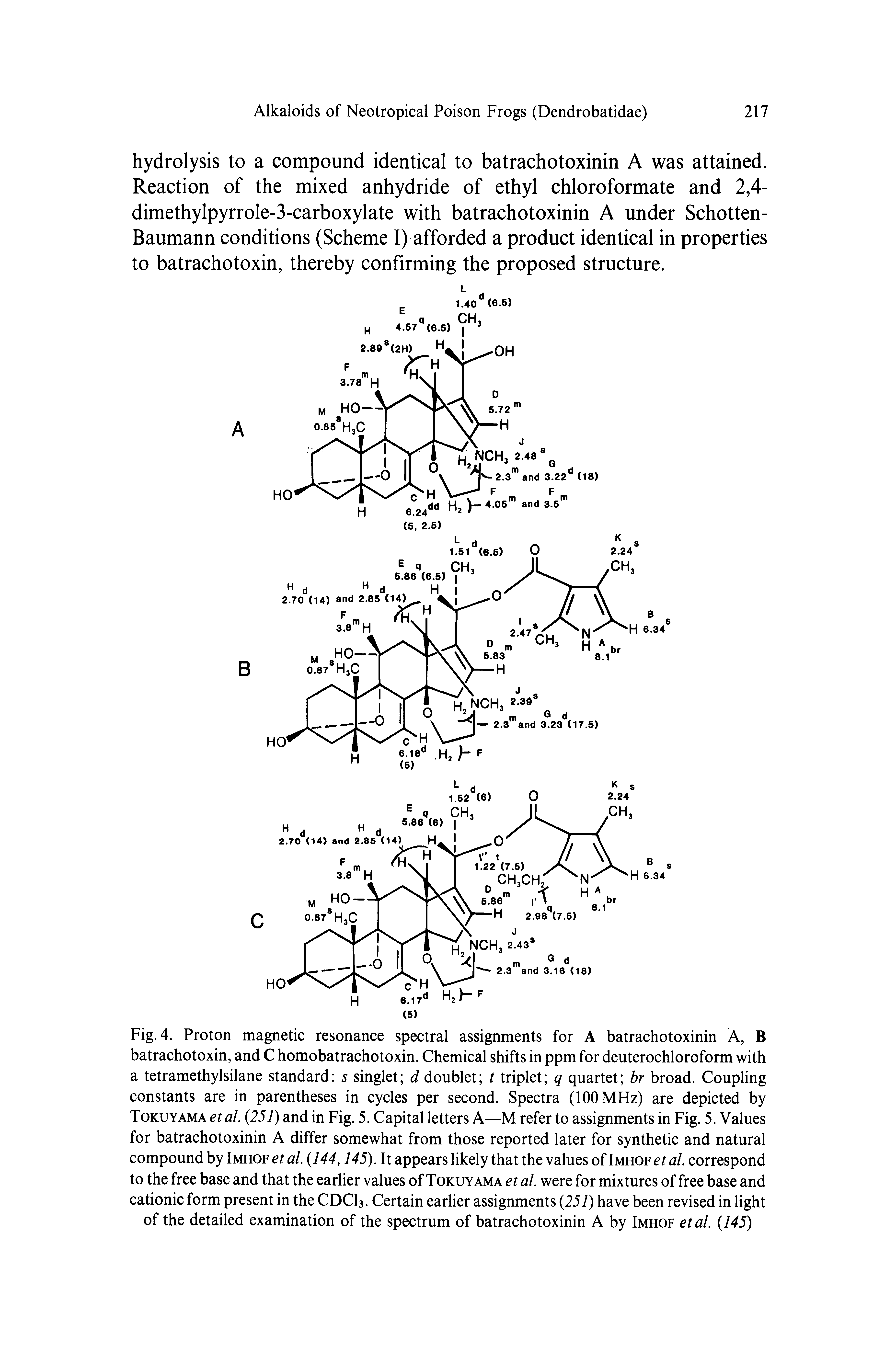 Fig. 4. Proton magnetic resonance spectral assignments for A batrachotoxinin A, B batrachotoxin, and C homobatrachotoxin. Chemical shifts in ppm for deuterochloroform with a tetramethylsilane standard s singlet d doublet t triplet q quartet br broad. Coupling constants are in parentheses in cycles per second. Spectra (100 MHz) are depicted by Tokuyama et al. (251) and in Fig. 5. Capital letters A—M refer to assignments in Fig. 5. Values for batrachotoxinin A differ somewhat from those reported later for synthetic and natural compound by Imhof et al. (144,145). It appears likely that the values of Imhof et al. correspond to the free base and that the earlier values of Tokuyama et al. were for mixtures of free base and cationic form present in the CDCI3. Certain earlier assignments (257) have been revised in light of the detailed examination of the spectrum of batrachotoxinin A by Imhof etal. (145)...