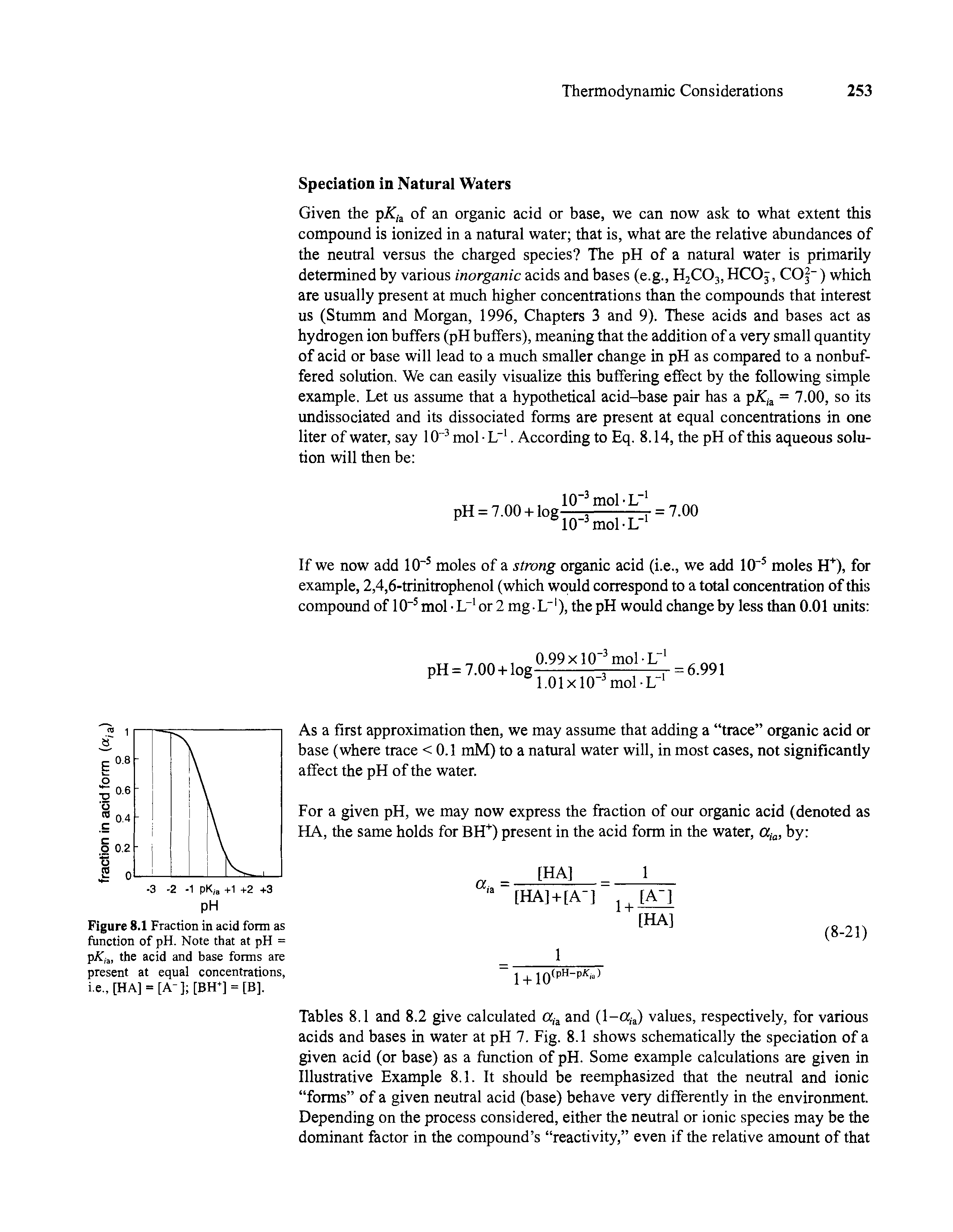 Tables 8.1 and 8.2 give calculated ct,a and (l-a,a) values, respectively, for various acids and bases in water at pH 7. Fig. 8.1 shows schematically the speciation of a given acid (or base) as a function of pH. Some example calculations are given in Illustrative Example 8.1. It should be reemphasized that the neutral and ionic forms of a given neutral acid (base) behave very differently in the environment. Depending on the process considered, either the neutral or ionic species may be the dominant factor in the compound s reactivity, even if the relative amount of that...