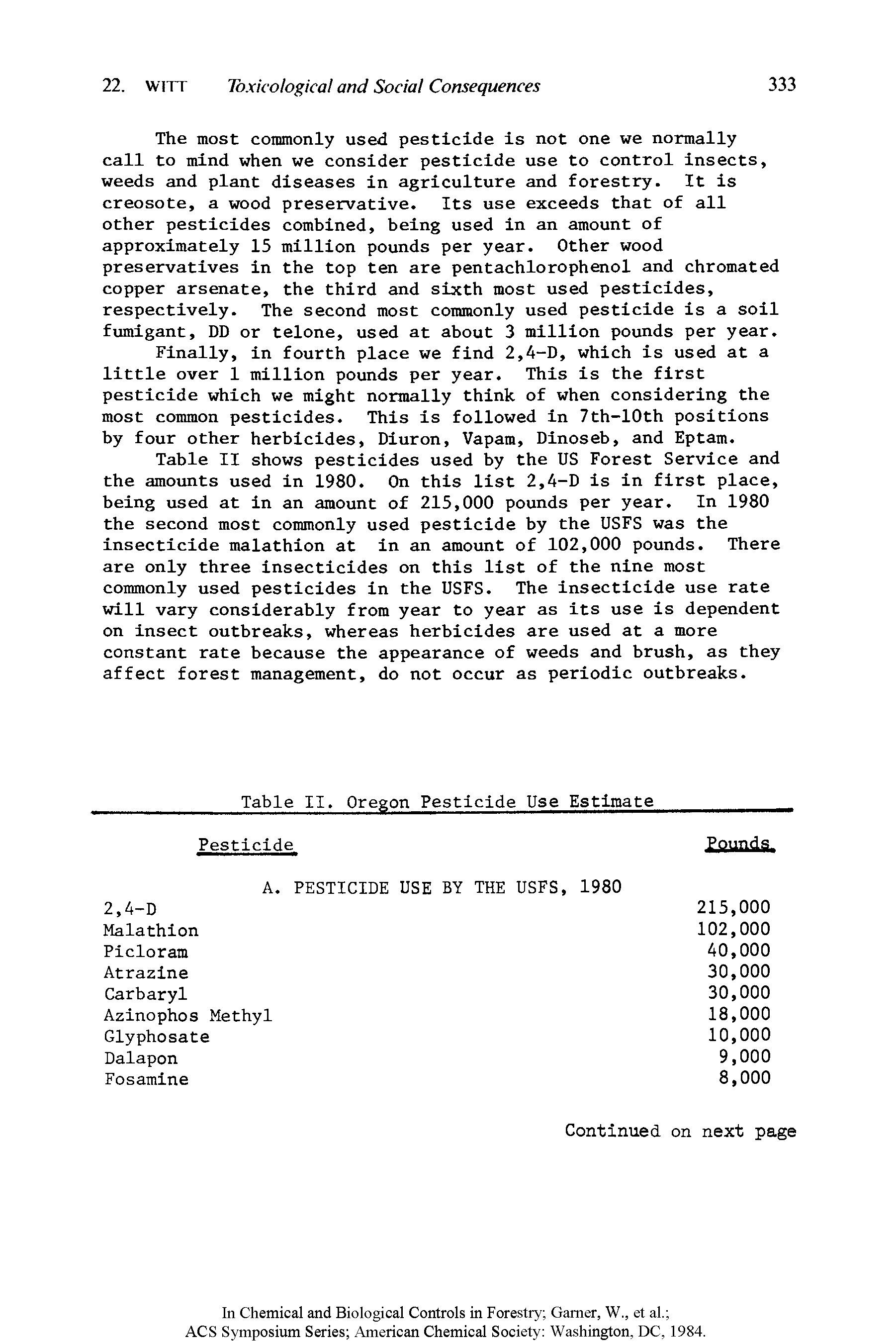 Table II shows pesticides used by the US Forest Service and the amounts used in 1980. On this list 2,4-D is in first place, being used at in an amount of 215,000 pounds per year. In 1980 the second most commonly used pesticide by the USFS was the insecticide malathion at in an amount of 102,000 pounds. There are only three insecticides on this list of the nine most commonly used pesticides in the USFS. The insecticide use rate will vary considerably from year to year as its use is dependent on insect outbreaks, whereas herbicides are used at a more constant rate because the appearance of weeds and brush, as they affect forest management, do not occur as periodic outbreaks.