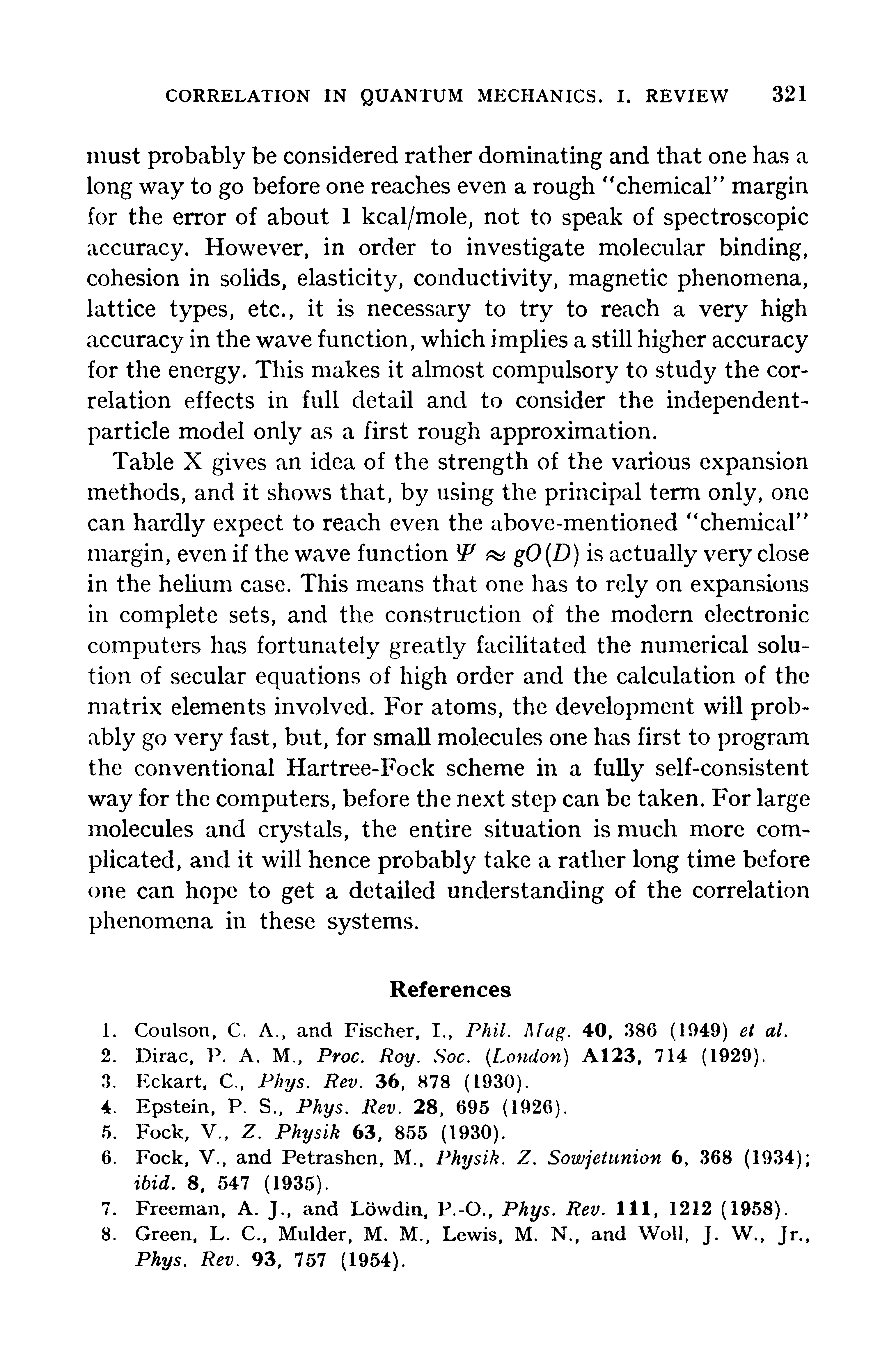 Table X gives an idea of the strength of the various expansion methods, and it shows that, by using the principal term only, one can hardly expect to reach even the above-mentioned chemical margin, even if the wave function W gO(D) is actually very close in the helium case. This means that one has to rely on expansions in complete sets, and the construction of the modern electronic computers has fortunately greatly facilitated the numerical solution of secular equations of high order and the calculation of the matrix elements involved. For atoms, the development will probably go very fast, but, for small molecules one has first to program the conventional Hartree-Fock scheme in a fully self-consistent way for the computers, before the next step can be taken. For large molecules and crystals, the entire situation is much more complicated, and it will hence probably take a rather long time before one can hope to get a detailed understanding of the correlation phenomena in these systems.