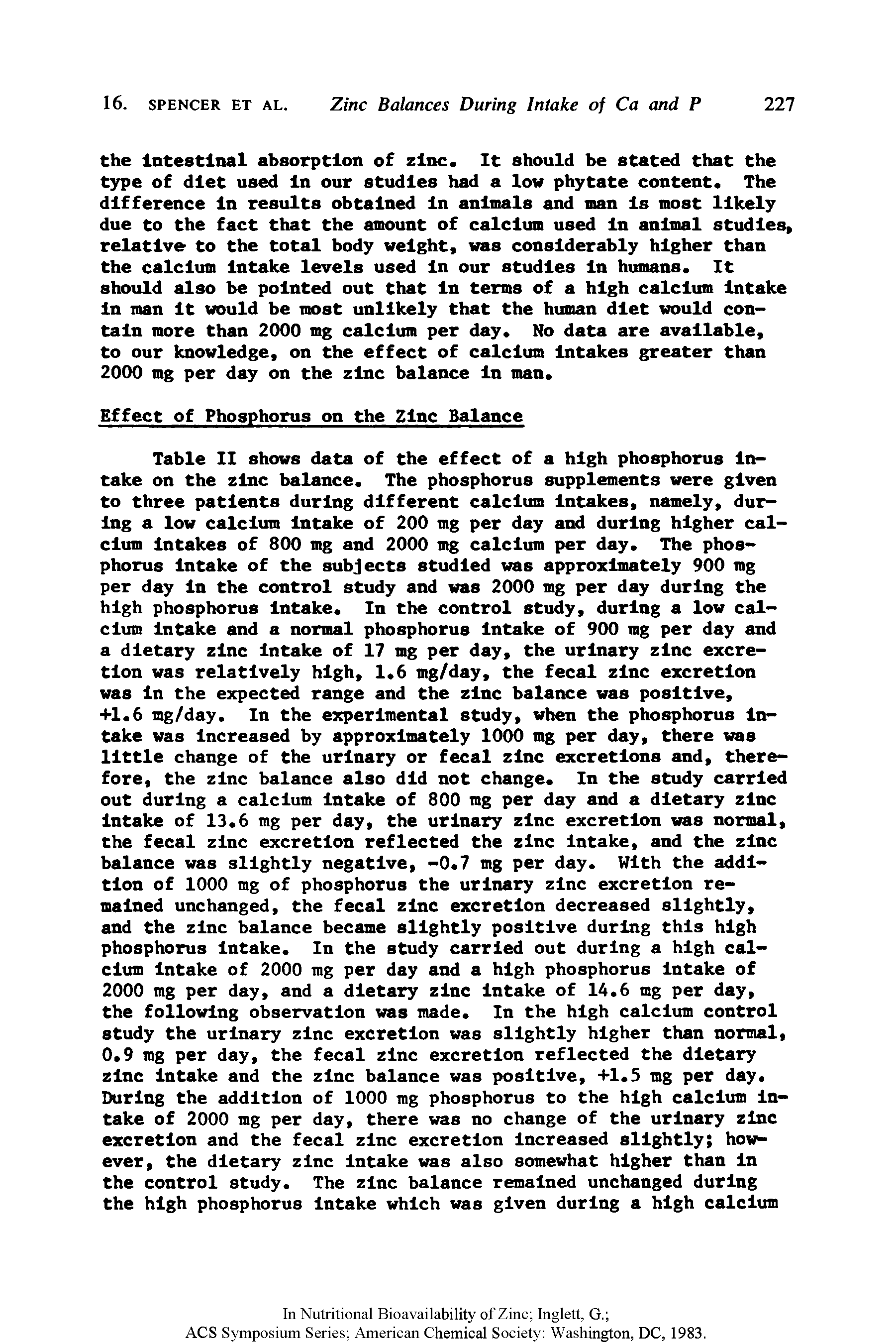 Table II shows data of the effect of a high phosphorus Intake on the zinc balance. The phosphorus supplements were given to three patients during different calcium Intakes, namely, during a low calcium Intake of 200 mg per day and during higher calcium Intakes of 800 mg and 2000 mg calcium per day. The phosphorus Intake of the subjects studied was approximately 900 mg per day In the control study and was 2000 mg per day during the high phosphorus Intake. In the control study, during a low calcium Intake and a normal phosphorus Intake of 900 mg per day and a dietary zinc Intake of 17 mg per day, the urinary zinc excretion was relatively high, 1.6 mg/day, the fecal zinc excretion was In the expected range and the zinc balance was positive,...