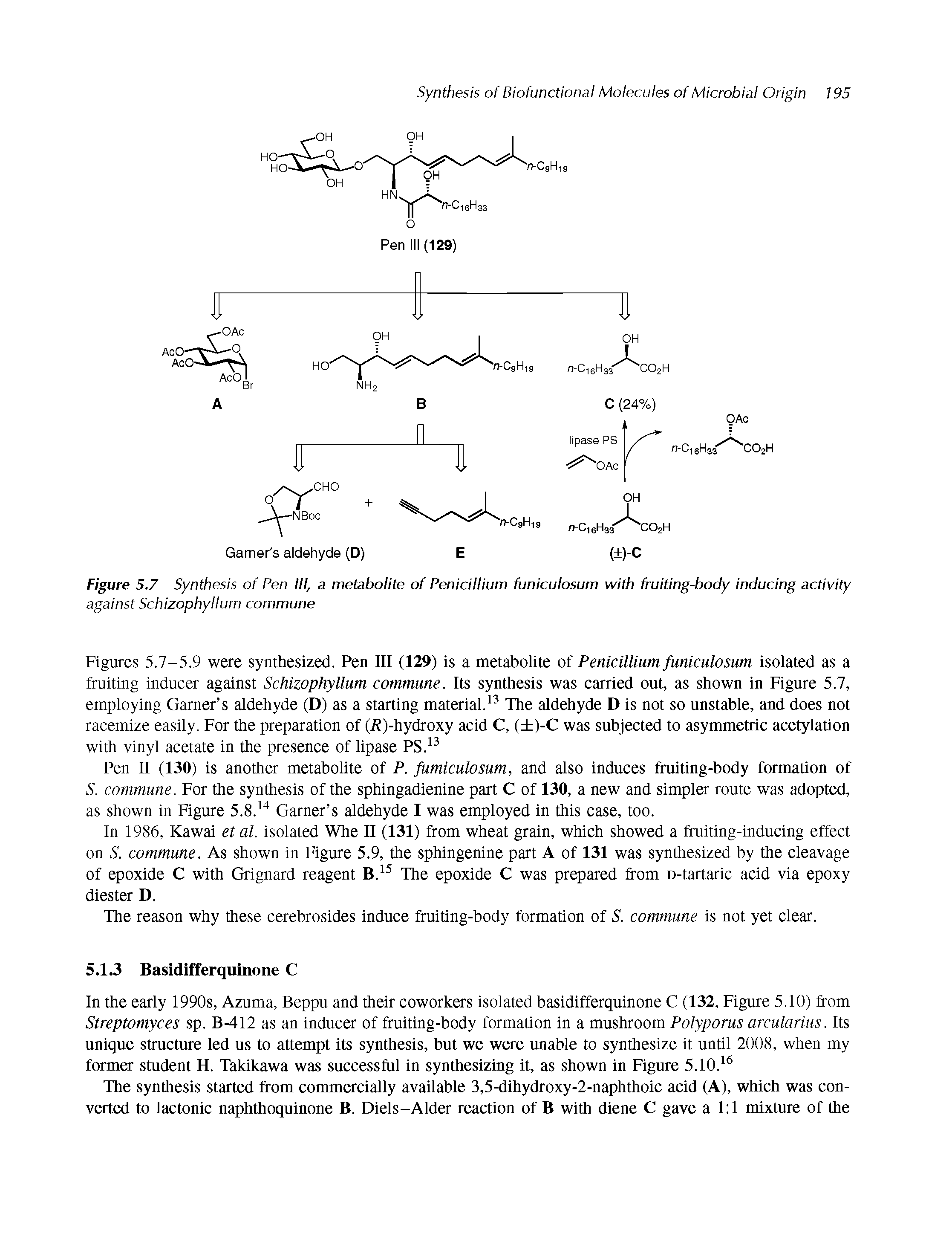 Figures 5.7-5.9 were synthesized. Pen III (129) is a metabolite of Penicillium funiculosum isolated as a fruiting inducer against Schizophyllum commune. Its synthesis was carried out, as shown in Figure 5.7, employing Garner s aldehyde (D) as a starting material.13 The aldehyde D is not so unstable, and does not racemize easily. For the preparation of (-R)-hydroxy acid C, ( )-C was subjected to asymmetric acetylation with vinyl acetate in the presence of lipase PS.13...