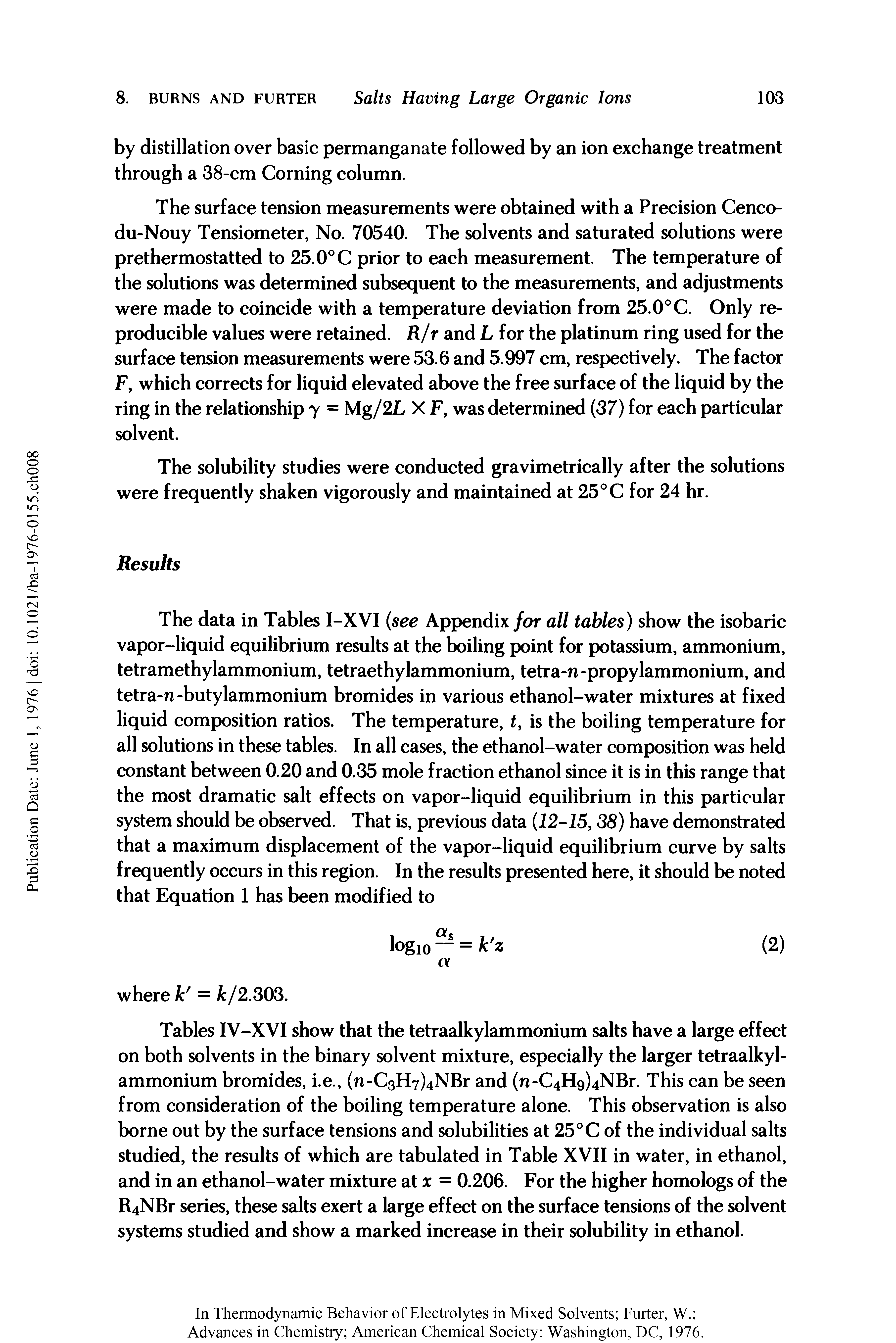 Tables IV-XVI show that the tetraalkylammonium salts have a large effect on both solvents in the binary solvent mixture, especially the larger tetraalkylammonium bromides, i.e., (n-C3H7)4NBr and (n-C4Hg)4NBr. This can be seen from consideration of the boiling temperature alone. This observation is also borne out by the surface tensions and solubilities at 25°C of the individual salts studied, the results of which are tabulated in Table XVII in water, in ethanol, and in an ethanol-water mixture at x = 0.206. For the higher homologs of the R4NBr series, these salts exert a large effect on the surface tensions of the solvent systems studied and show a marked increase in their solubility in ethanol.