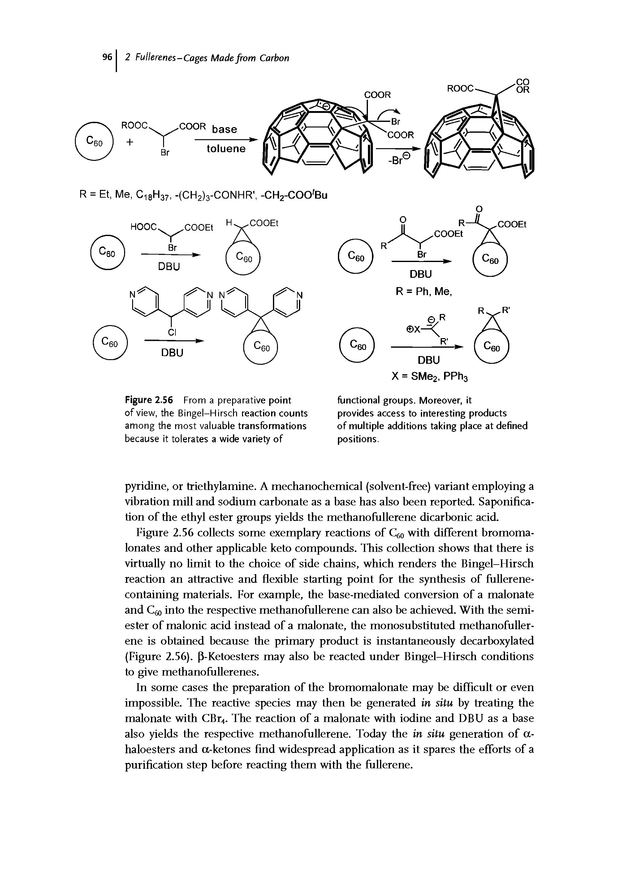 Figure 2.56 collects some exemplary reactions of Ceo with different bromoma-lonates and other applicable keto compounds. This collection shows that there is virtually no Umit to the choice of side chains, which renders the Bingel-Hirsch reaction an attractive and flexible starting point for the synthesis of fuUerene-containing materials. For example, the base-mediated conversion of a malonate and Cao into the respective methanofullerene can also be achieved. With the semiester of malonic acid instead of a malonate, the monosubstituted methanofullerene is obtained because the primary product is instantaneously decarboxylated (Figure 2.56). P-Ketoesters may also be reacted under Bingel-Hirsch conditions to give methanofuUerenes.