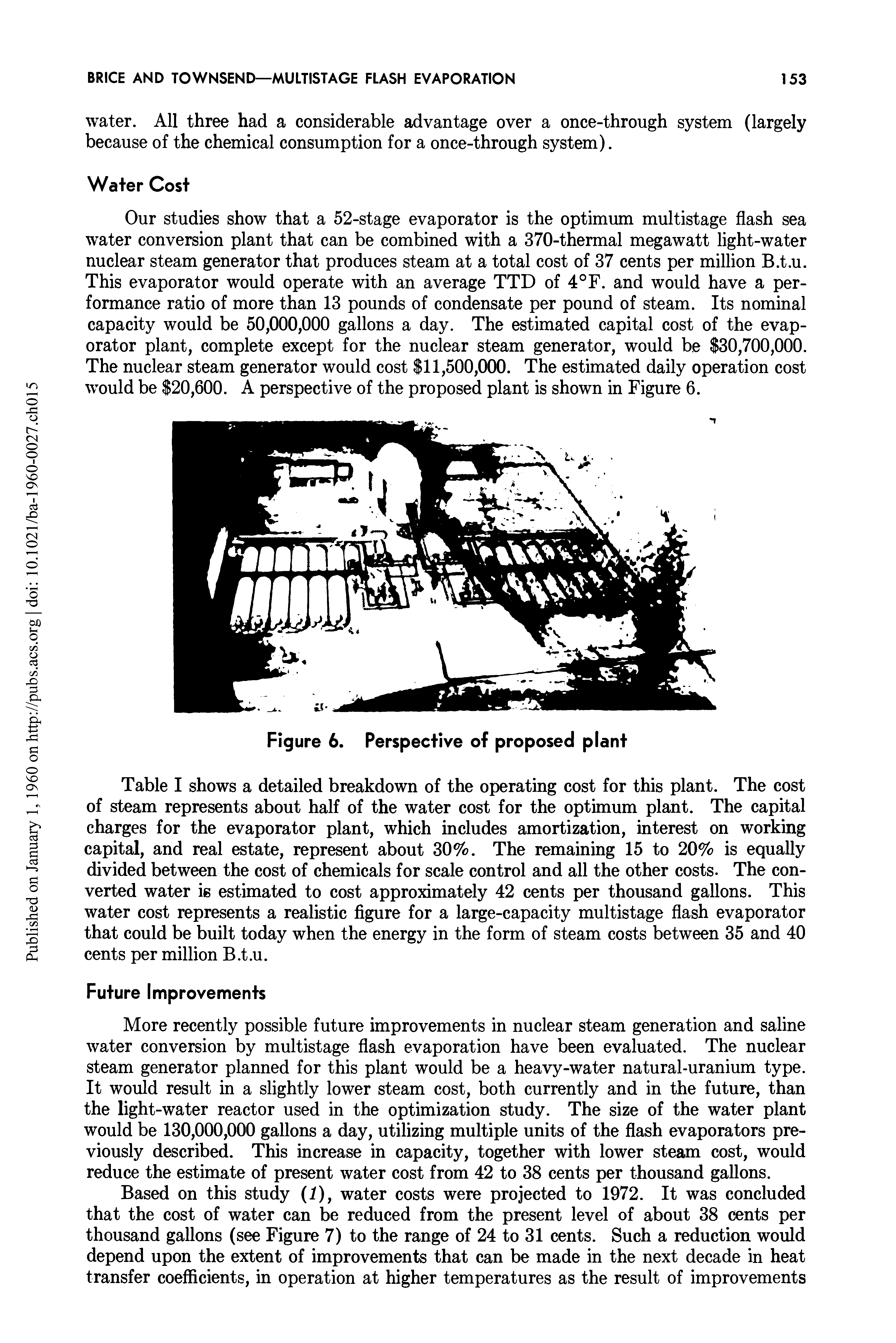 Table I shows a detailed breakdown of the operating cost for this plant. The cost of steam represents about half of the water cost for the optimum plant. The capital charges for the evaporator plant, which includes amortization, interest on working capital, and real estate, represent about 30%. The remaining 15 to 20% is equally divided between the cost of chemicals for scale control and all the other costs. The converted water is estimated to cost approximately 42 cents per thousand gallons. This water cost represents a realistic figure for a large-capacity multistage flash evaporator that could be built today when the energy in the form of steam costs between 35 and 40 cents per million B.t.u.
