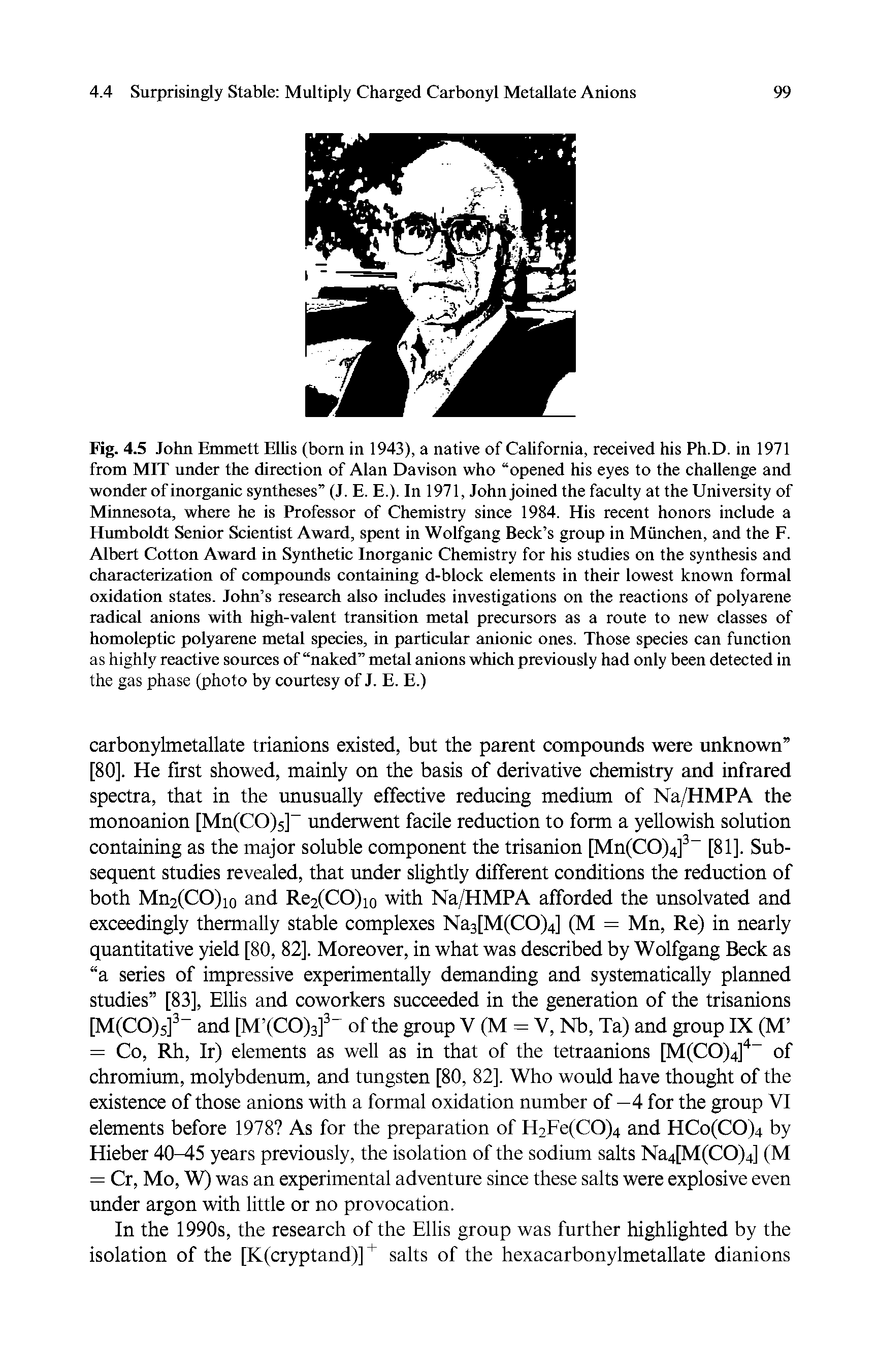 Fig. 4.5 John Emmett Ellis (born in 1943), a native of California, received his Ph.D. in 1971 from MIT under the direction of Alan Davison who opened his eyes to the challenge and wonder of inorganic syntheses (J. E. E.). In 1971, John joined the faculty at the University of Minnesota, where he is Professor of Chemistry since 1984. His recent honors include a Humboldt Senior Scientist Award, spent in Wolfgang Beck s group in Miinchen, and the F. Albert Cotton Award in Synthetic Inorganic Chemistry for his studies on the synthesis and characterization of compounds containing d-block elements in their lowest known formal oxidation states. John s research also includes investigations on the reactions of polyarene radical anions with high-valent transition metal precursors as a route to new classes of homoleptic polyarene metal species, in particular anionic ones. Those species can function as highly reactive sources of naked metal anions which previously had only been detected in the gas phase (photo by courtesy of J. E. E.)...