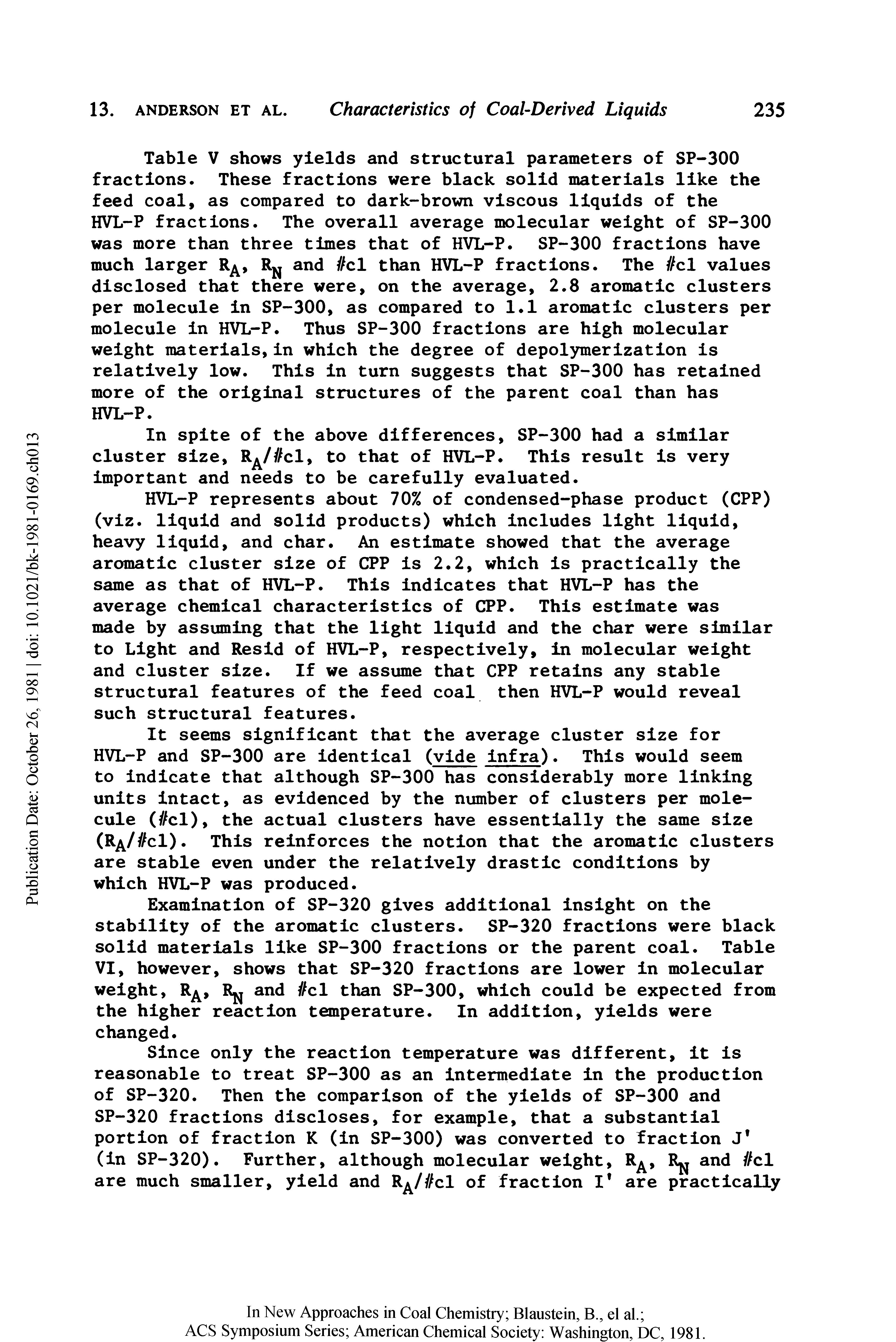 Table V shows yields and structural parameters of SP-300 fractions. These fractions were black solid materials like the feed coal, as compared to dark-brown viscous liquids of the HVL-P fractions. The overall average molecular weight of SP-300 was more than three times that of HVL-P. SP-300 fractions have much larger R, RN and //cl than HVL-P fractions. The //cl values disclosed that there were, on the average, 2.8 aromatic clusters per molecule in SP-300, as compared to 1.1 aromatic clusters per molecule in HVL-P. Thus SP-300 fractions are high molecular weight materials,in which the degree of depolymerization is relatively low. This in turn suggests that SP-300 has retained more of the original structures of the parent coal than has HVL-P.