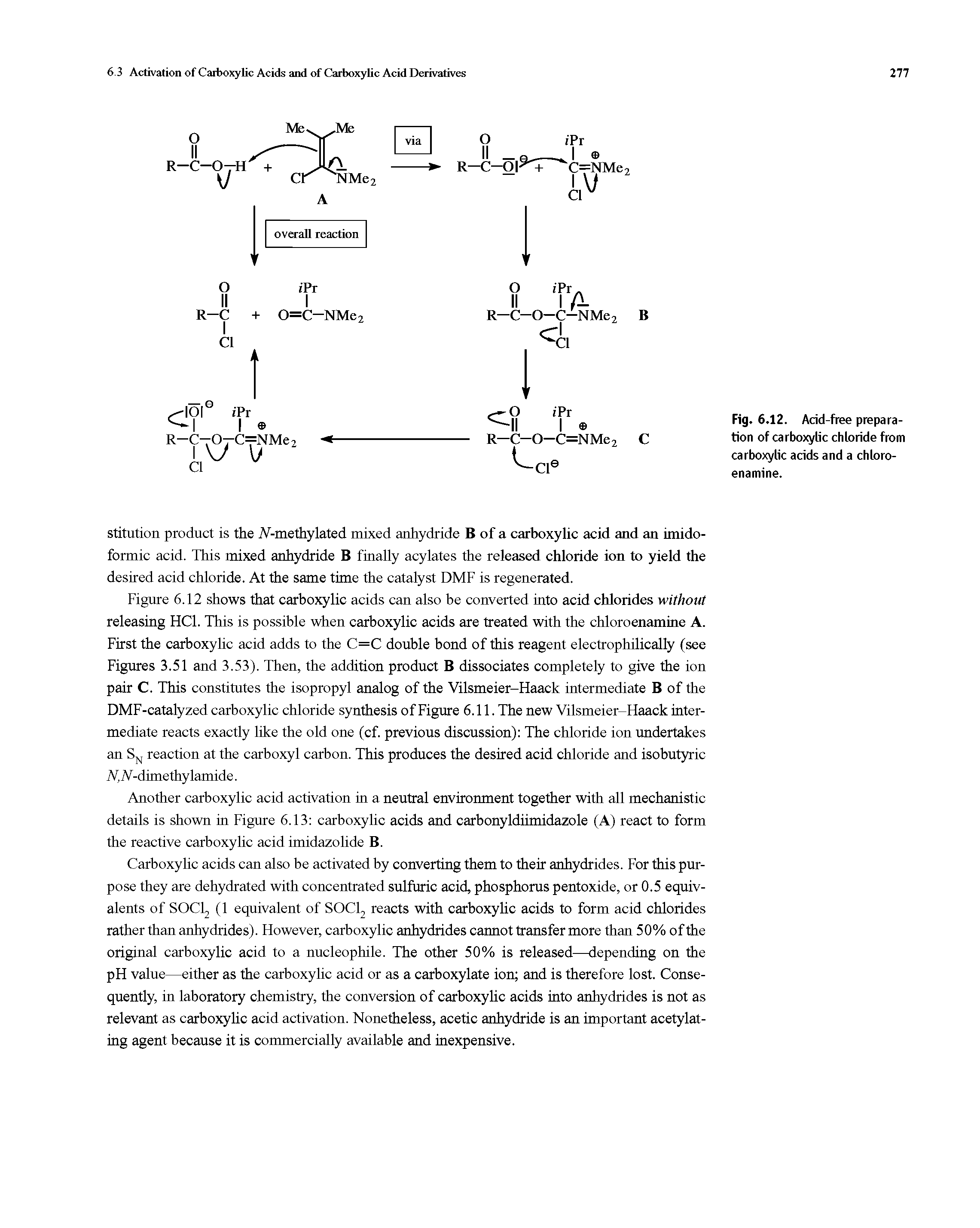 Figure 6.12 shows that carboxylic acids can also be converted into acid chlorides without releasing HC1. This is possible when carboxylic acids are treated with the chloroenamine A. First the carboxylic acid adds to the C=C double bond of this reagent electrophilically (see Figures 3.51 and 3.53). Then, the addition product B dissociates completely to give the ion pair C. This constitutes the isopropyl analog of the Vilsmeier-Haack intermediate B of the DMF-catalyzed carboxylic chloride synthesis of Figure 6.11. The new Vilsmeier-Haack intermediate reacts exactly like the old one (cf. previous discussion) The chloride ion undertakes an SN reaction at the carboxyl carbon. This produces the desired acid chloride and isobutyric N, IV-dimethylamide.