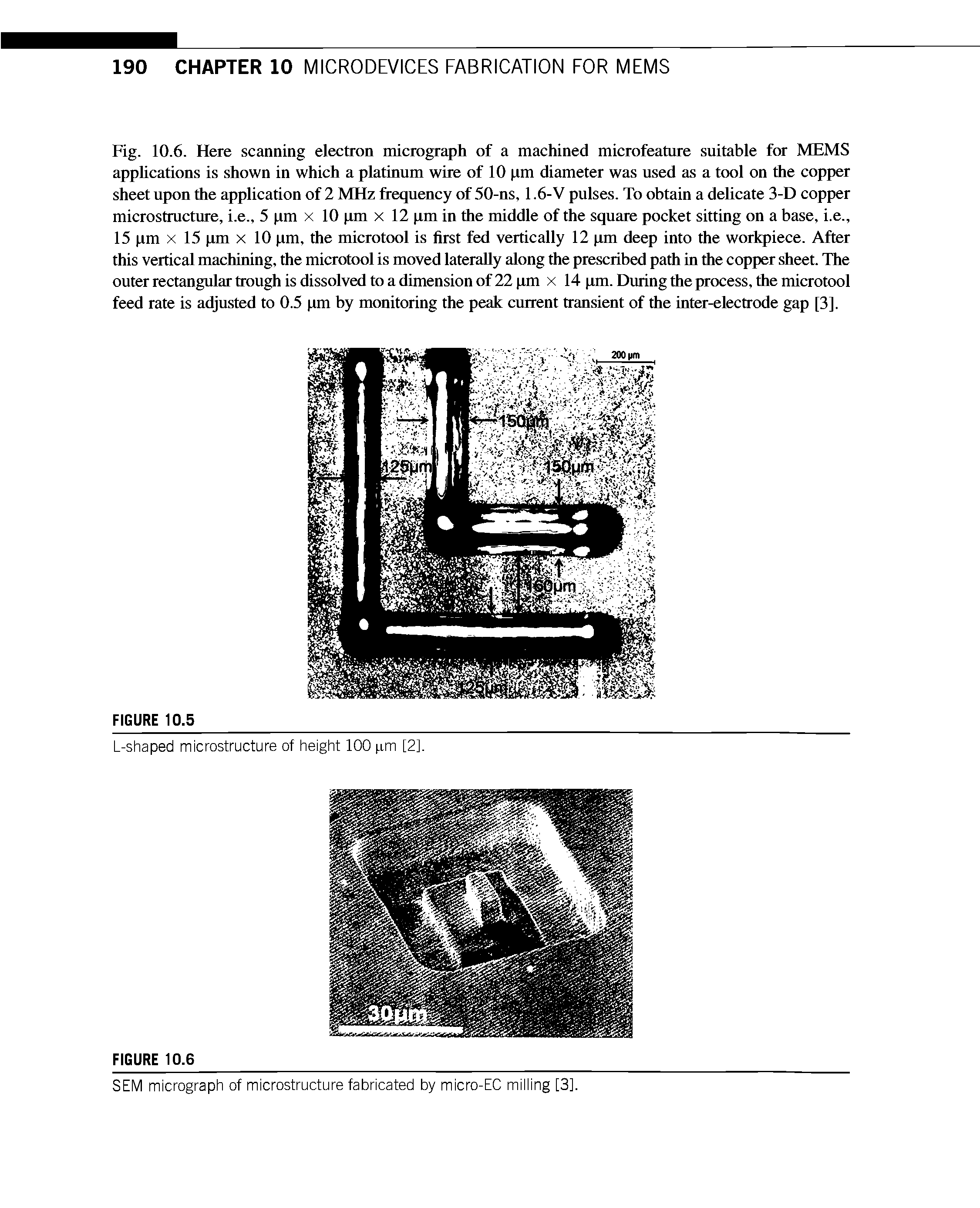 Fig. 10.6. Here scanning electron micrograph of a machined microfeature suitable for MEMS applications is shown in which a platinum wire of 10 (xm diameter was used as a tool on the copper sheet upon the application of 2 MHz frequency of 50-ns, 1.6-V pulses. To obtain a delicate 3-D copper microstructure, i.e., 5 xm x 10 (un x 12 (xm in the middle of the square pocket sitting on a base, i.e., 15 xm X 15 (xm x 10 xm, the microtool is first fed vertically 12 (xm deep into the workpiece. After this vertical machining, the microtool is moved laterally along the prescribed path in the copper sheet. The outer rectangular trough is dissolved to a dimension of 22 (xm x 14 (xm. During the process, the microtool feed rate is adjusted to 0.5 xm by monitoring the peak current transient of the inter-electrode gap [3].