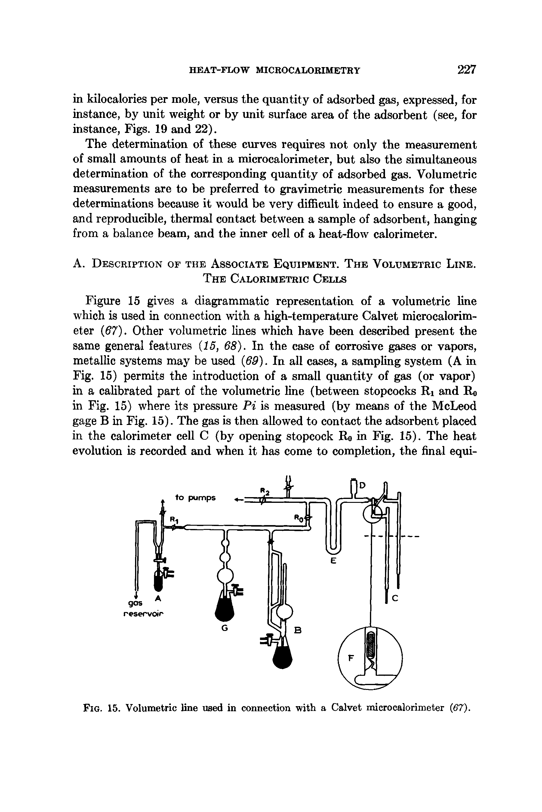 Figure 15 gives a diagrammatic representation of a volumetric line which is used in connection with a high-temperature Calvet microcalorimeter 67). Other volumetric lines which have been described present the same general features (15, 68). In the case of corrosive gases or vapors, metallic systems may be used 69). In all cases, a sampling system (A in Fig. 15) permits the introduction of a small quantity of gas (or vapor) in a calibrated part of the volumetric line (between stopcocks Ri and Ro in Fig. 15) where its pressure Pi is measured (by means of the McLeod gage B in Fig. 15). The gas is then allowed to contact the adsorbent placed in the calorimeter cell C (by opening stopcock Ro in Fig. 15). The heat evolution is recorded and when it has come to completion, the final equi-...