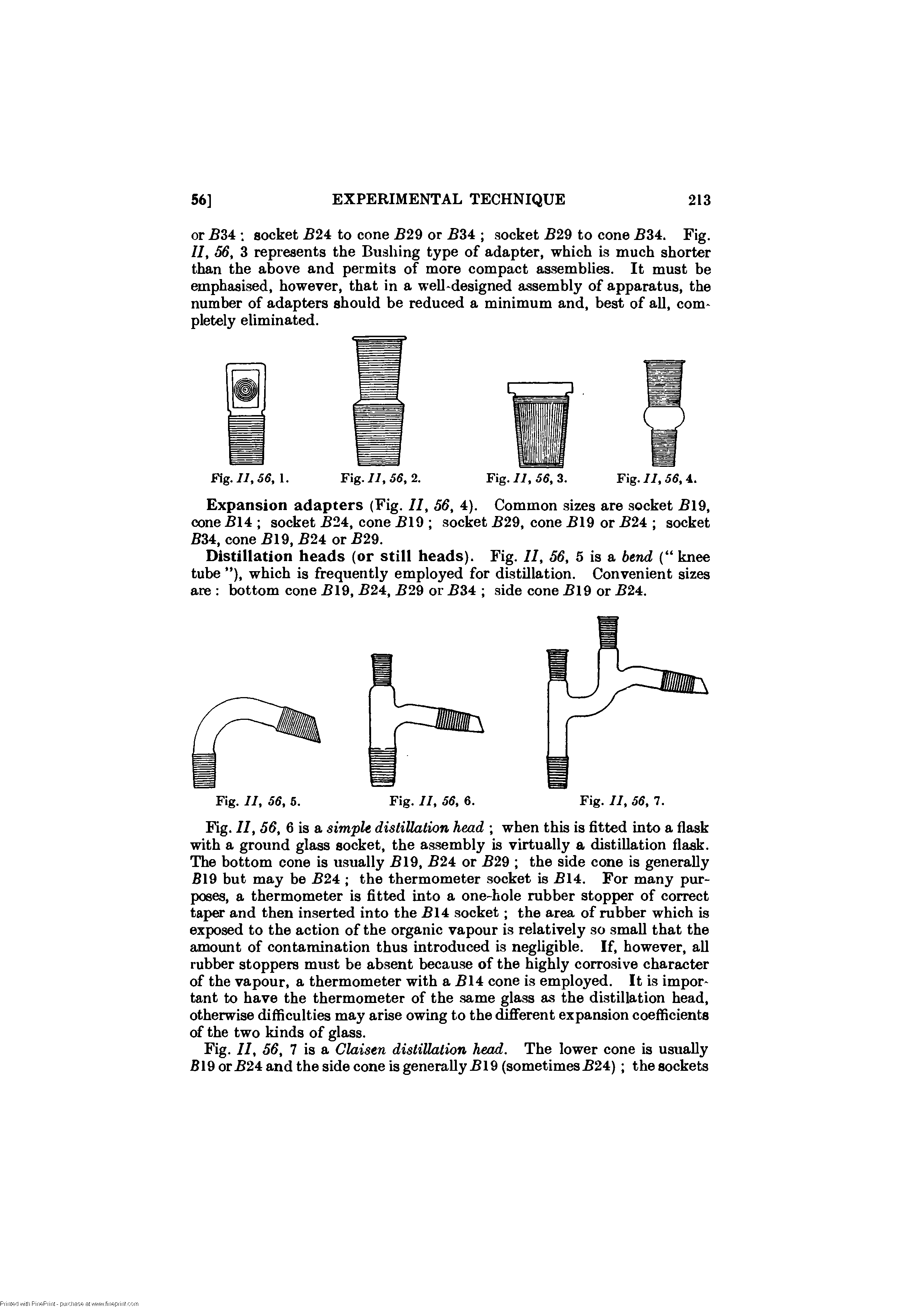 Fig. II, 56, 6 is a simple distillation head when this is fitted into a flask with a ground glass socket, the assembly is virtually a distillation flask. The bottom cone is usually 19, 24 or 29 the side cone is generafly B19 but may be 24 the thermometer socket is 14. For many purposes, a thermometer is fitted into a one-hole rubber stopper of correct taper and then inserted into the 14 socket the area of rubber which is exposed to the action of the organic vapour is relatively so small that the amount of contamination thus introduced is negligible. If, however, all rubber stoppers must be absent because of the highly corrosive character of the vapour, a thermometer with a 14 cone is employed. It is important to have the thermometer of the same glass as the distillation head, otherwise difficulties may arise owing to the different expansion coefficients of the two kinds of glass.