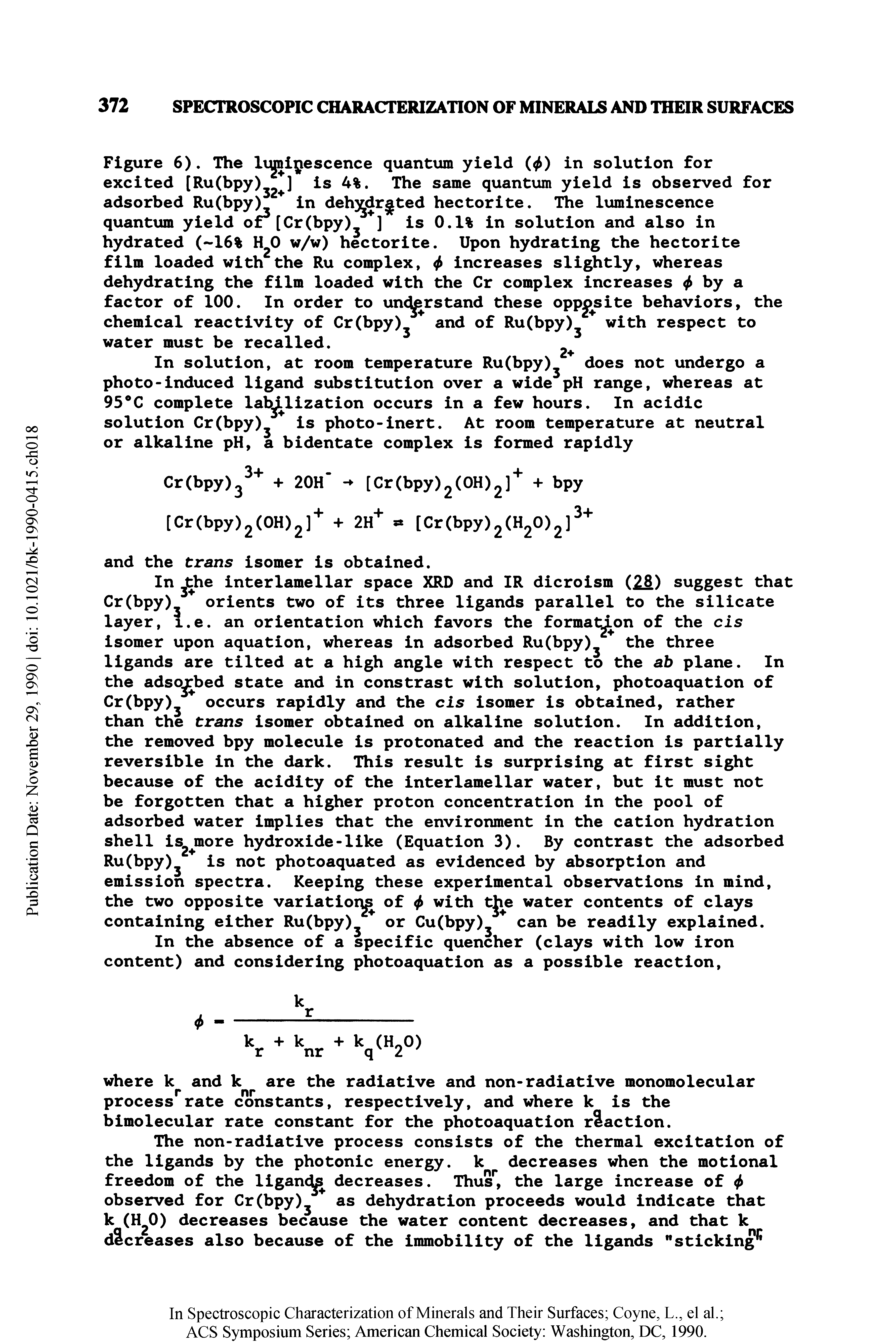 Figure 6). The lqjnipescence quantum yield ( ) in solution for excited [Ru(bpy)J2 ] Is 4%. The same quantum yield is observed for adsorbed Ru(bpy)j in deh drgted hectorite. The luminescence quantum yield or [Cr(bpy)3 ] is 0.1% in solution and also in hydrated ( 16% H20 w/w) hectorite. Upon hydrating the hectorite film loaded with the Ru complex, <f> increases slightly, whereas dehydrating the film loaded with the Cr complex increases by a factor of 100. In order to understand these opposite behaviors, the chemical reactivity of Cr(bpy)3 and of Ru(bpy>3 with respect to water must be recalled. ...