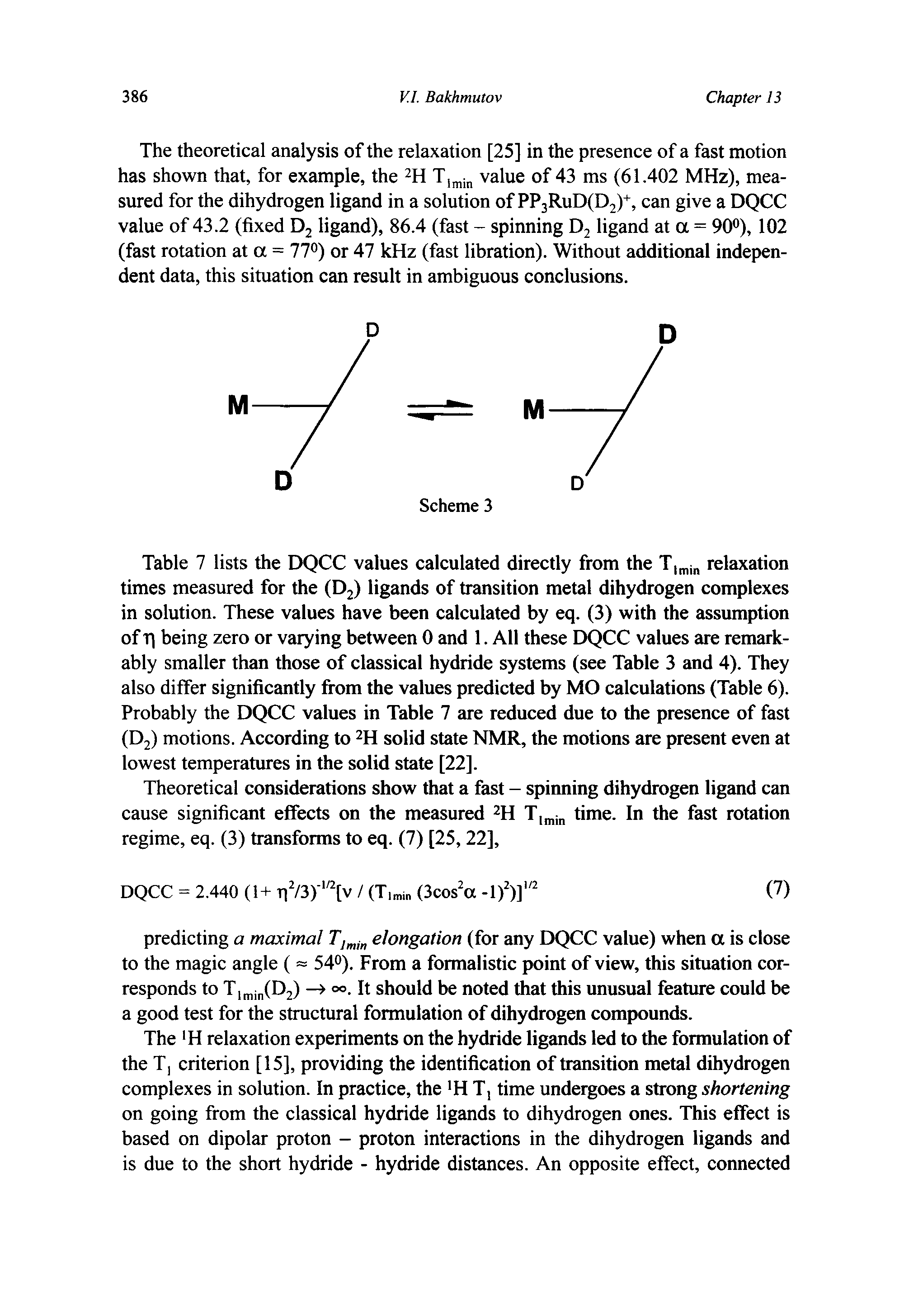 Table 7 lists the DQCC values calculated directly from the T j relaxation times measured for the (Dj) ligands of transition metal dihydrogen complexes in solution. These values have been calculated by eq. (3) with the assumption of Tj being zero or varying between 0 and 1. All these DQCC values are remarkably smaller than those of classical hydride systems (see Table 3 and 4). They also differ significantly from the values predicted by MO calculations (Table 6). Probably the DQCC values in Table 7 are reduced due to the presence of fast (D2) motions. According to H solid state NMR, the motions are present even at lowest temperatures in the solid state [22].