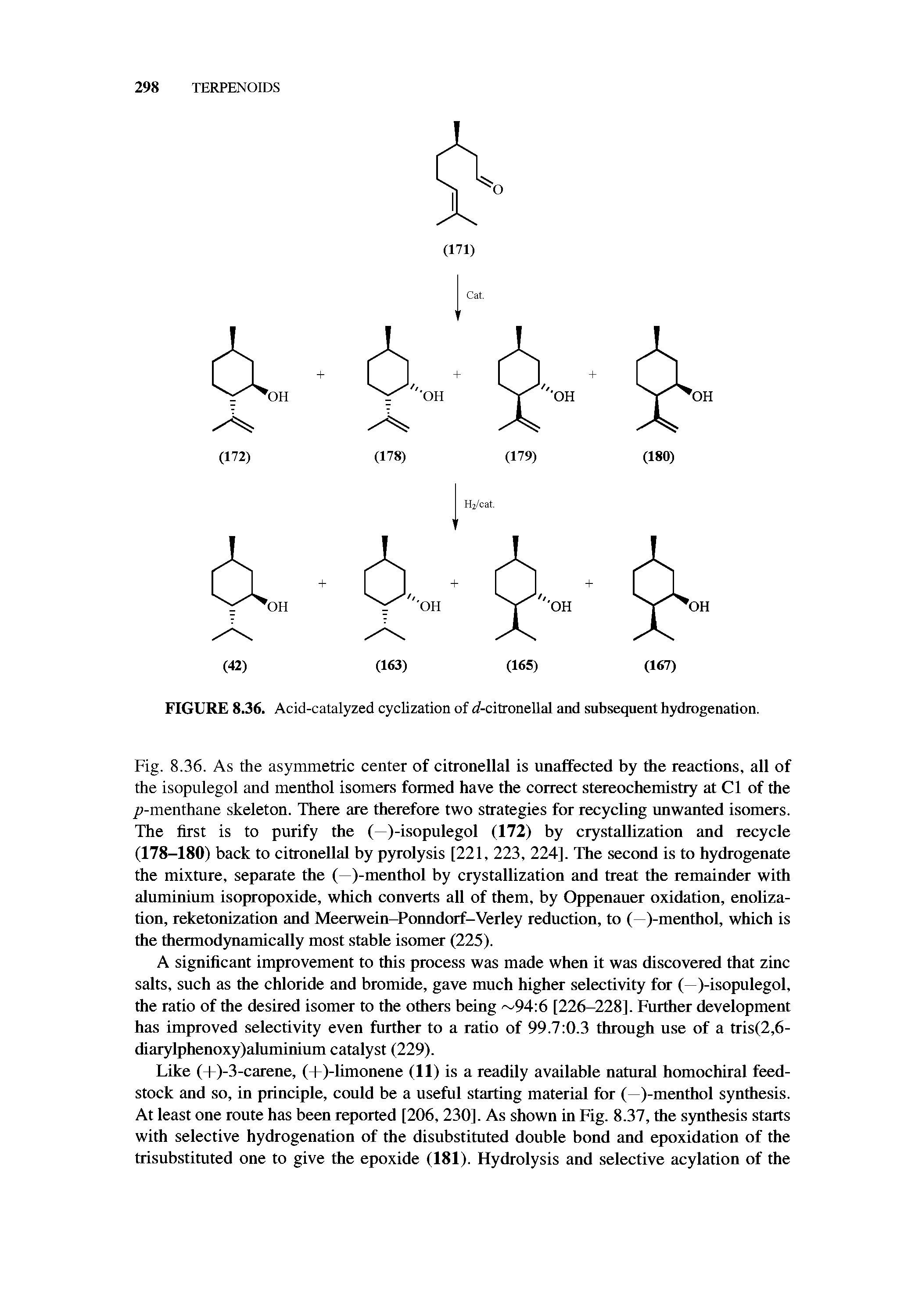 Fig. 8.36. As the asymmetric center of citronellal is unaffected by the reactions, all of the isopulegol and menthol isomers formed have the correct stereochemistry at Cl of the /i-menthane skeleton. There are therefore two strategies for recycling unwanted isomers. The first is to purify the ( )-isopulegol (172) by crystallization and recycle (178-180) back to citronellal by pyrolysis [221, 223, 224]. The second is to hydrogenate the mixture, separate the (—)-menthol by crystallization and treat the remainder with aluminium isopropoxide, which converts all of them, by Oppenauer oxidation, enoliza-tion, reketonization and Meerwein-Ponndorf-Verley reduction, to (—)-menthol, which is the thermodynamically most stable isomer (225).