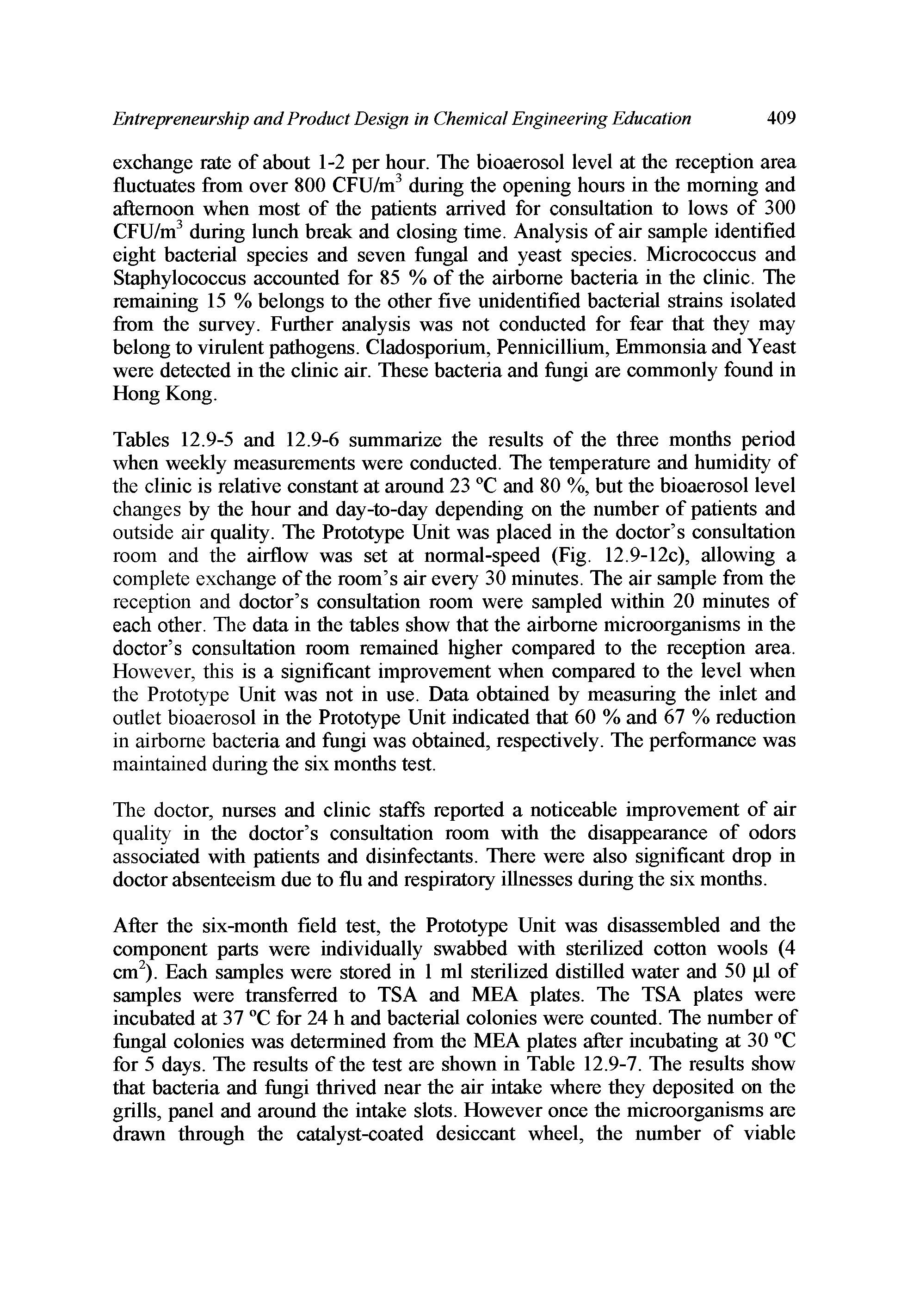 Tables 12.9-5 and 12.9-6 summarize the results of the three months period when weekly measurements were conducted. The temperature and humidity of the clinic is relative constant at around 23 °C and 80 %, but the bioaerosol level changes by the hour and day-to-day depending on the number of patients and outside air quality. The Prototype Unit was placed in the doctor s consultation room and the airflow was set at normal-speed (Fig. 12.9-12c), allowing a complete exchange of the room s air every 30 minutes. The air sample from the reception and doctor s consultation room were sampled within 20 minutes of each other. The data in the tables show that the airborne microorganisms in the doctor s consultation room remained higher compared to the reception area. However, this is a significant improvement when compared to the level when the Prototype Unit was not in use. Data obtained by measuring the inlet and outlet bioaerosol in the Prototype Unit indicated that 60 % and 67 % reduction in airborne bacteria and fungi was obtained, respectively. The performance was maintained during the six months test.