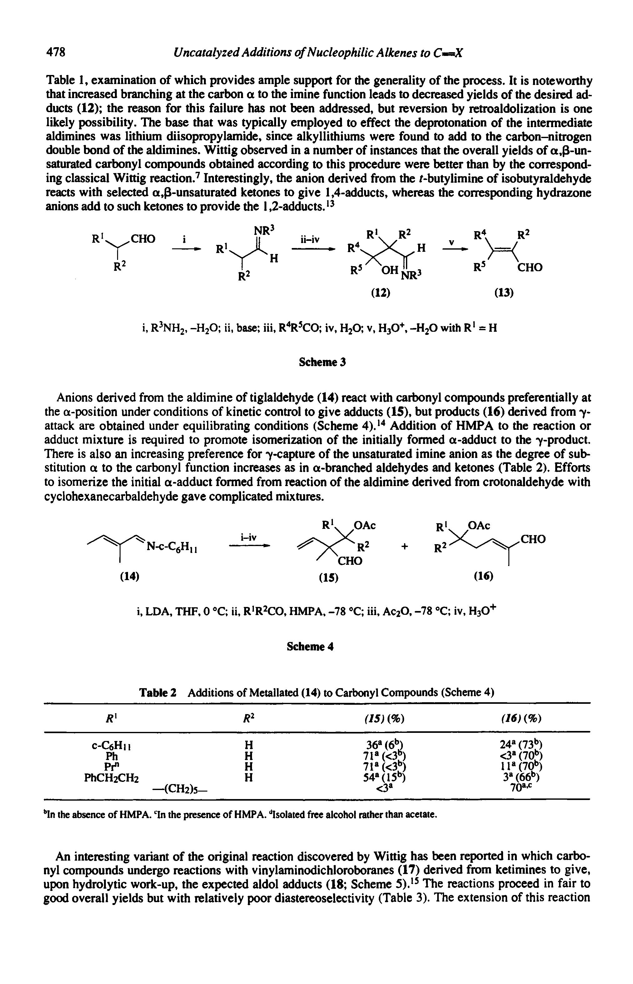 Table I, examination of which provides ample support for the generality of the process. It is noteworthy that increased branching at the carbon a to the imine function leads to decreased yields of the desired adducts (12) the reason for this failure has not been addressed, but reversion by retroaldolization is one likely possibility. The base that was typically employed to effect the deprotonation of the intermediate aldimines was lithium diisopropylamide, since alkyllithiums were found to add to the carbon-nitrogen double bond of the aldimines. Wittig observed in a number of instances that the overall yields of a,3-un-saturated carbonyl compounds obtained according to this procedure were better than by the corresponding classical Wittig reaction. Interestingly, the anion derived from the r-butylimine of isobutyraldehyde reacts with selected a,3-unsaturated ketones to give 1,4-adducts, whereas the corresponding hydrazone anions add to such ketones to provide the 1,2-adducts. ...