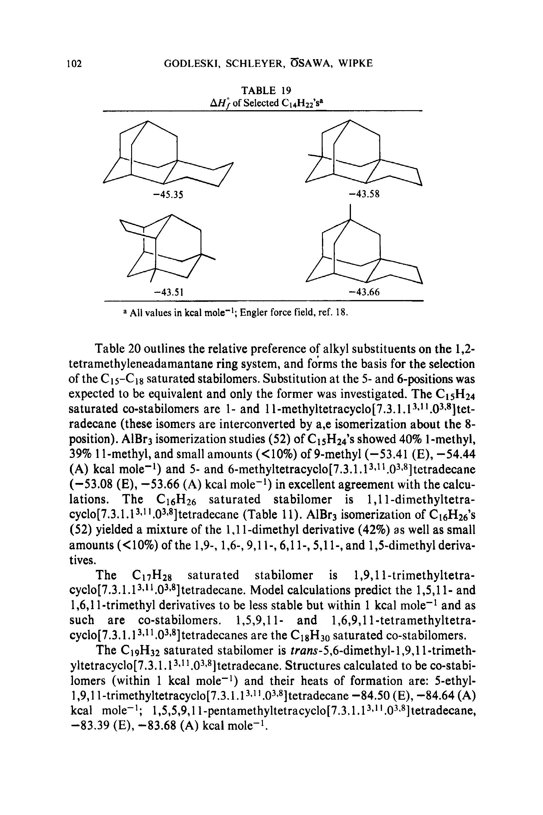 Table 20 outlines the relative preference of alkyl substituents on the 1,2-tetramethyleneadamantane ring system, and forms the basis for the selection of the C15-C18 saturated stabilomers. Substitution at the 5- and 6-positions was expected to be equivalent and only the former was investigated. The C15H24 saturated co-stabilomers are 1- and ll-methyltetracyclo[7.3.1.P- . 0 ]tct-radecane (these isomers are interconverted by a,e isomerization about the 8-position). AlBrs isomerization studies (52) of CisH24 s showed 40% 1-methyl, 39% 11-methyl, and small amounts (<10%) of 9-methyl (-53.41 (E), -54.44 (A) kcal mole ) and 5- and 6-methyltetracyclo[7.3.1.1 i.o3.8]tetradecane (-53.08 (E), —53.66 (A) kcal mole ) in excellent agreement with the calculations. The C16H26 saturated stabilomer is 1,11-dimethyltetra-cyclo[7.3.1.P ".0 ]tetradecane (Table 11). AlBrs isomerization of Ci6H26 s (52) yielded a mixture of the 1,11-dimethyl derivative (42%) as well as small amounts (<10%) of the 1,9-, 1,6-, 9,11-, 6,11-, 5,11-, and 1,5-dimethyl derivatives.
