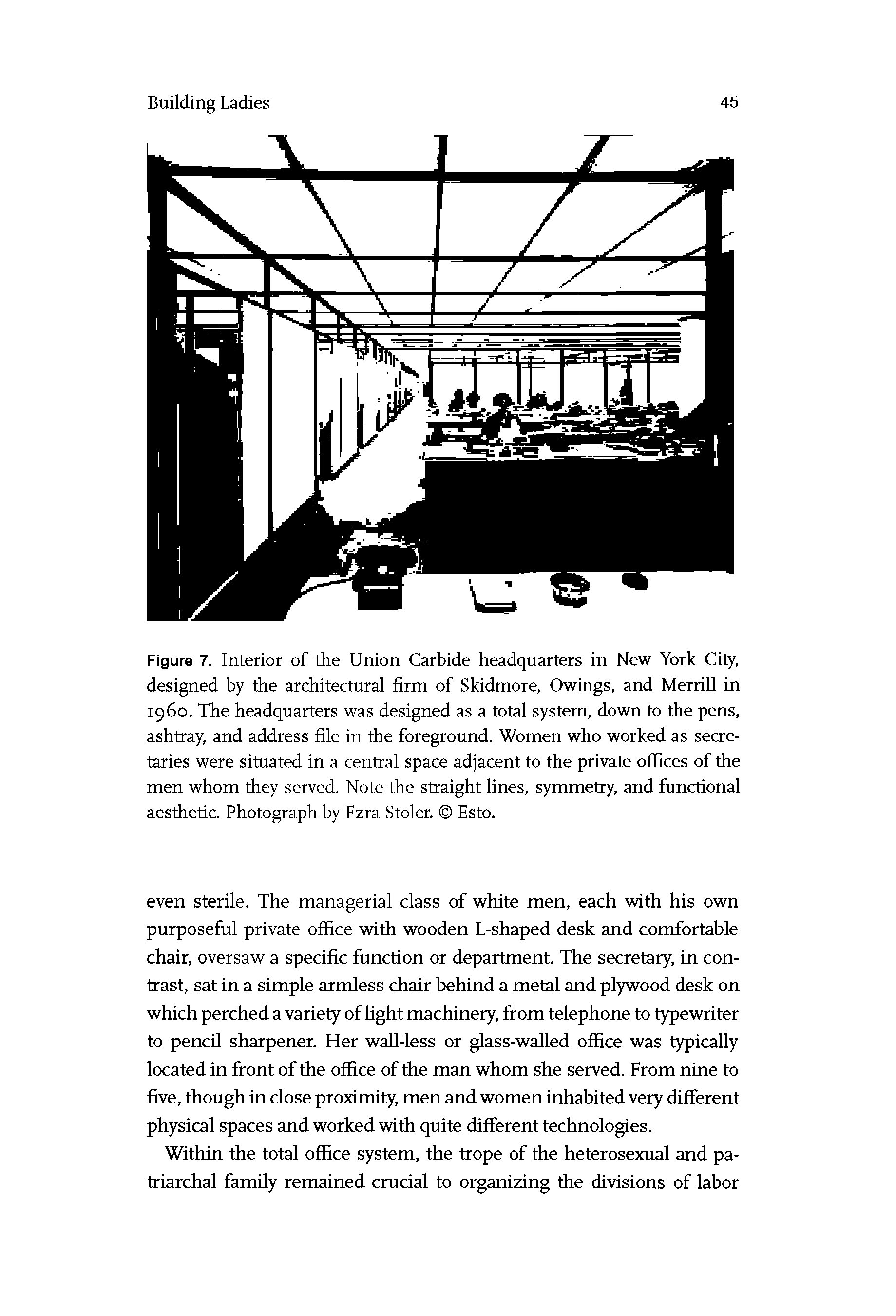 Figure 7. Interior of the Union Carbide headquarters in New York City, designed by the architectural firm of Skidmore, Owings, and Merrill in i960. The headquarters was designed as a total system, down to the pens, ashtray, and address file in the foreground. Women who worked as secretaries were situated in a central space adjacent to the private offices of the men whom they served. Note the straight lines, symmetry, and functional aesthetic. Photograph by Ezra Stolen Esto.