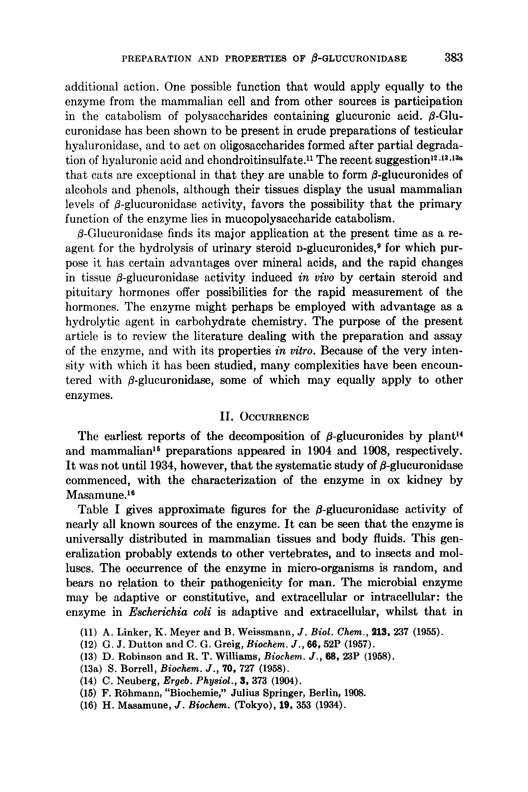 Table I gives approximate figures for the /3-glucuronidase activity of nearly all known sources of the enzyme. It can be seen that the enzyme is universally distributed in mammalian tissues and body fluids. This generalization probably extends to other vertebrates, and to insects and molluscs. The occurrence of the enzyme in micro-organisms is random, and bears no relation to their pathogenicity for man. The microbial enzyme may be adaptive or constitutive, and extracellular or intracellular the enzyme in Escherichia coli is adaptive and extracellular, whilst that in...