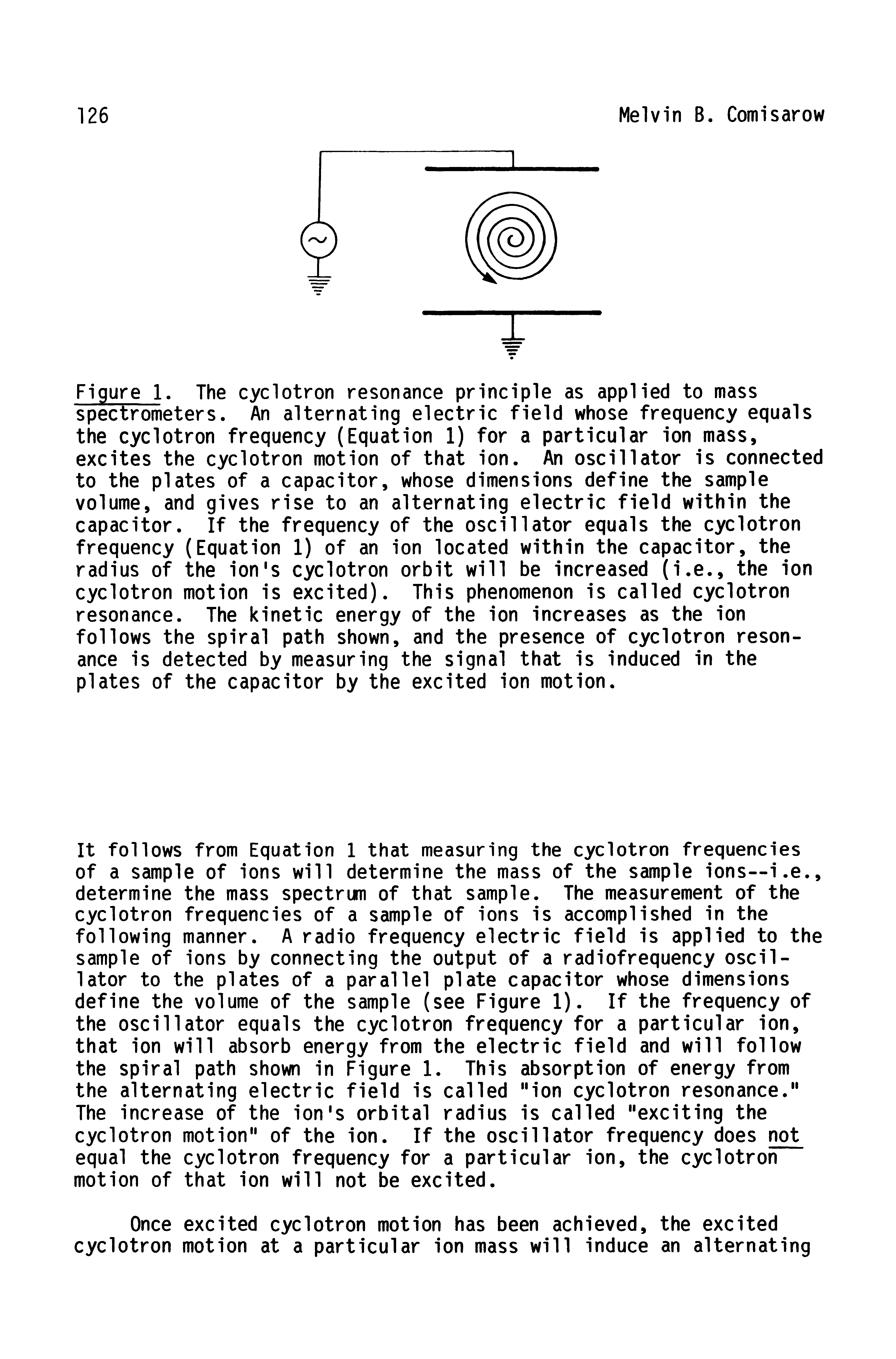 Figure 1. The cyclotron resonance principle as applied to mass spectrometers. An alternating electric field whose frequency equals the cyclotron frequency (Equation 1) for a particular ion mass, excites the cyclotron motion of that ion. An oscillator is connected to the plates of a capacitor, whose dimensions define the sample volume, and gives rise to an alternating electric field within the capacitor. If the frequency of the oscillator equals the cyclotron frequency (Equation 1) of an ion located within the capacitor, the radius of the ion s cyclotron orbit will be increased (i.e., the ion cyclotron motion is excited). This phenomenon is called cyclotron resonance. The kinetic energy of the ion increases as the ion follows the spiral path shown, and the presence of cyclotron resonance is detected by measuring the signal that is induced in the plates of the capacitor by the excited ion motion.