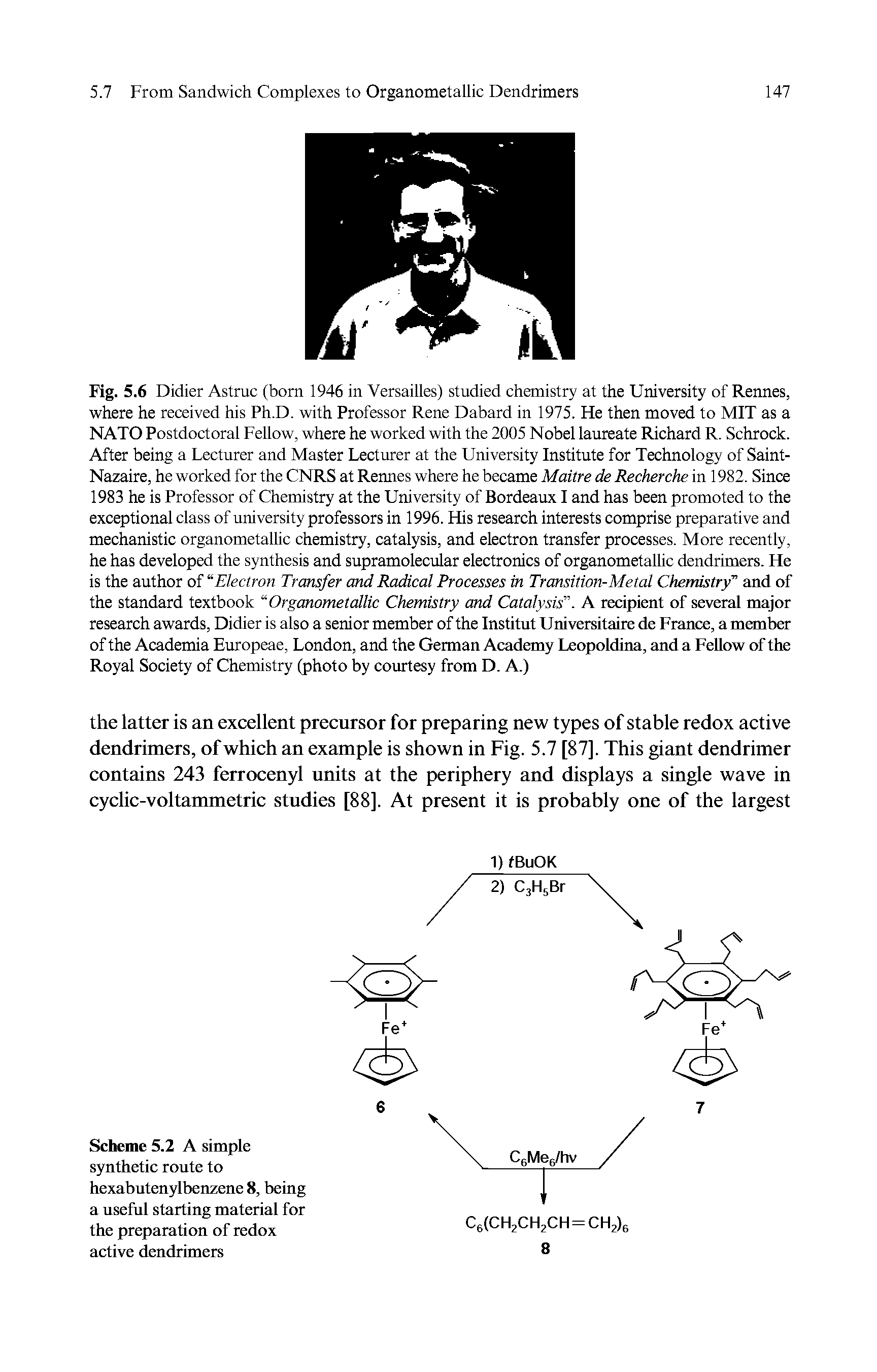 Fig. 5.6 Didier Astruc (bom 1946 in Versailles) studied chemistry at the University of Rennes, where he received his Ph.D. with Professor Rene Dabard in 1975. He then moved to MIT as a NATO Postdoctoral Fellow, where he worked with the 2005 Nobel laureate Richard R. Schrock. After being a Lecturer and Master Lecturer at the University Institute for Technology of Saint-Nazaire, he worked for the CNRS at Rennes where he became Maitre de Recherche in 1982. Since 1983 he is Professor of Chemistry at the University of Bordeaux I and has been promoted to the exceptional class of university professors in 1996. His research interests comprise preparative and mechanistic organometallic chemistry, catalysis, and electron transfer processes. More recently, he has developed the synthesis and supramolecular electronics of organometallic dendrimers. He is the author of Electron Transfer and Radical Processes in Transition-Metal Chemistry and of the standard textbook Organometallic Chemistry and Catalysis . A recipient of several major research awards, Didier is also a senior member of the Institut Universitaire de France, a member of the Academia Europeae, London, and the German Academy Leopoldina, and a Fellow of the Royal Society of Chemistry (photo by courtesy from D. A.)...