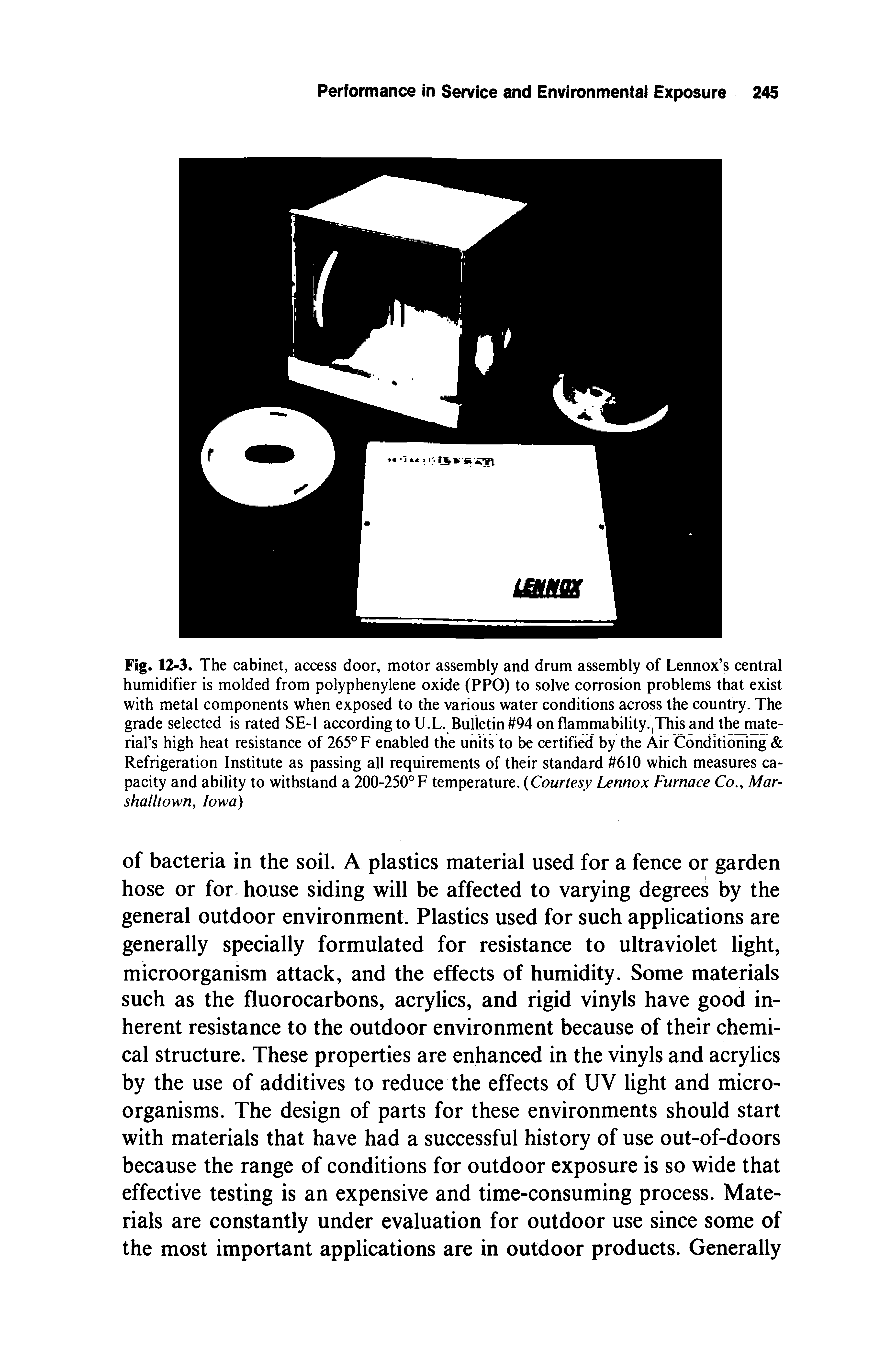 Fig. 12-3. The cabinet, access door, motor assembly and drum assembly of Lennox s central humidifier is molded from polyphenylene oxide (PPO) to solve corrosion problems that exist with metal components when exposed to the various water conditions across the country. The grade selected is rated SE-1 according to U.L. Bulletin 94 on flammability.,This and the material s high heat resistance of 265° F enabled the units to be certified by the Air Conditioning Refrigeration Institute as passing all requirements of their standard 610 which measures capacity and ability to withstand a 200-250°F temperature. (Courtesy Lennox Furnace Co. Mar-shalltown, Iowa)...