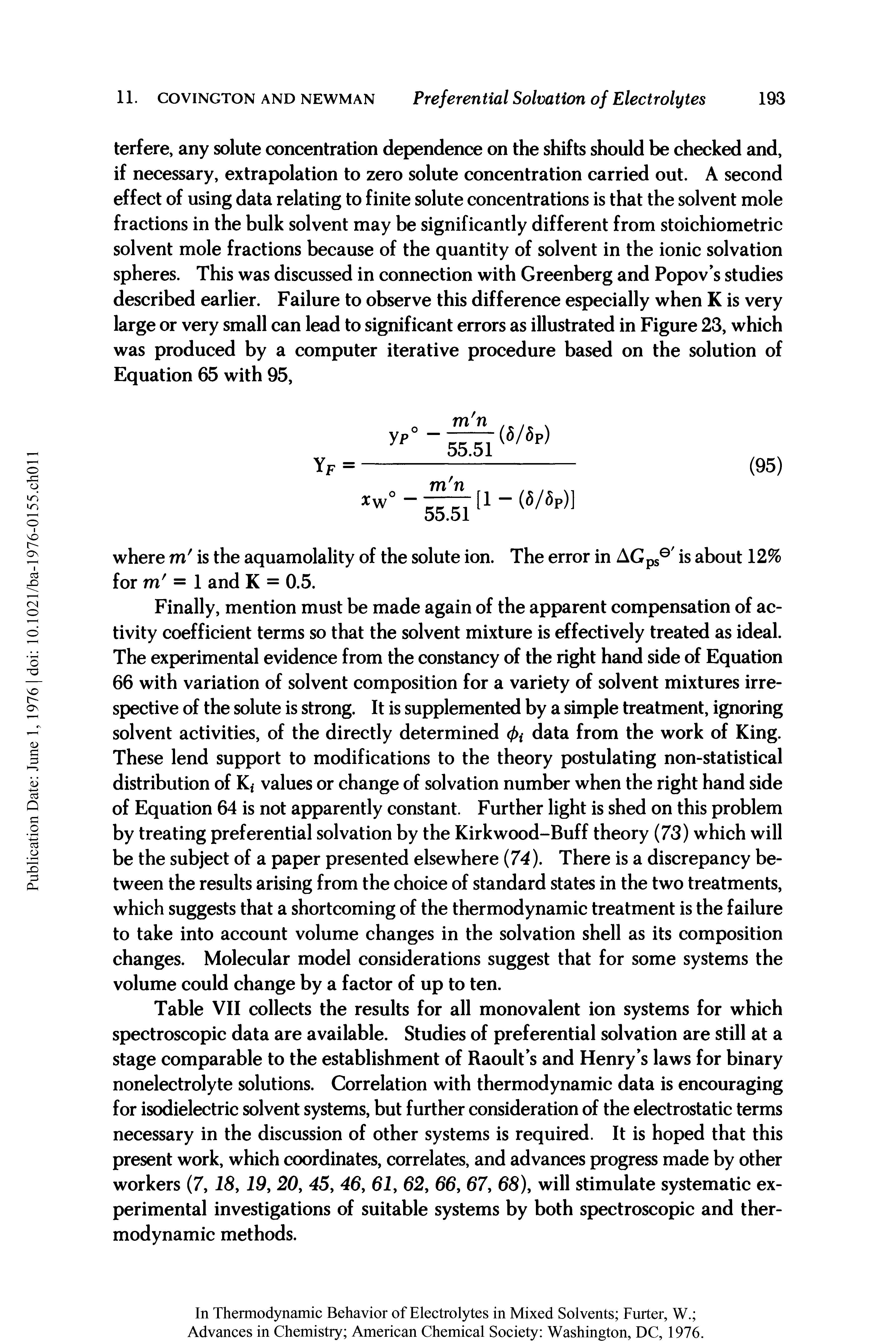 Table VII collects the results for all monovalent ion systems for which spectroscopic data are available. Studies of preferential solvation are still at a stage comparable to the establishment of Raoult s and Henry s laws for binary nonelectrolyte solutions. Correlation with thermodynamic data is encouraging for isodielectric solvent systems, but further consideration of the electrostatic terms necessary in the discussion of other systems is required. It is hoped that this present work, which coordinates, correlates, and advances progress made by other workers (7, 18,19, 20, 45, 46, 61, 62, 66, 67, 68), will stimulate systematic experimental investigations of suitable systems by both spectroscopic and thermodynamic methods.