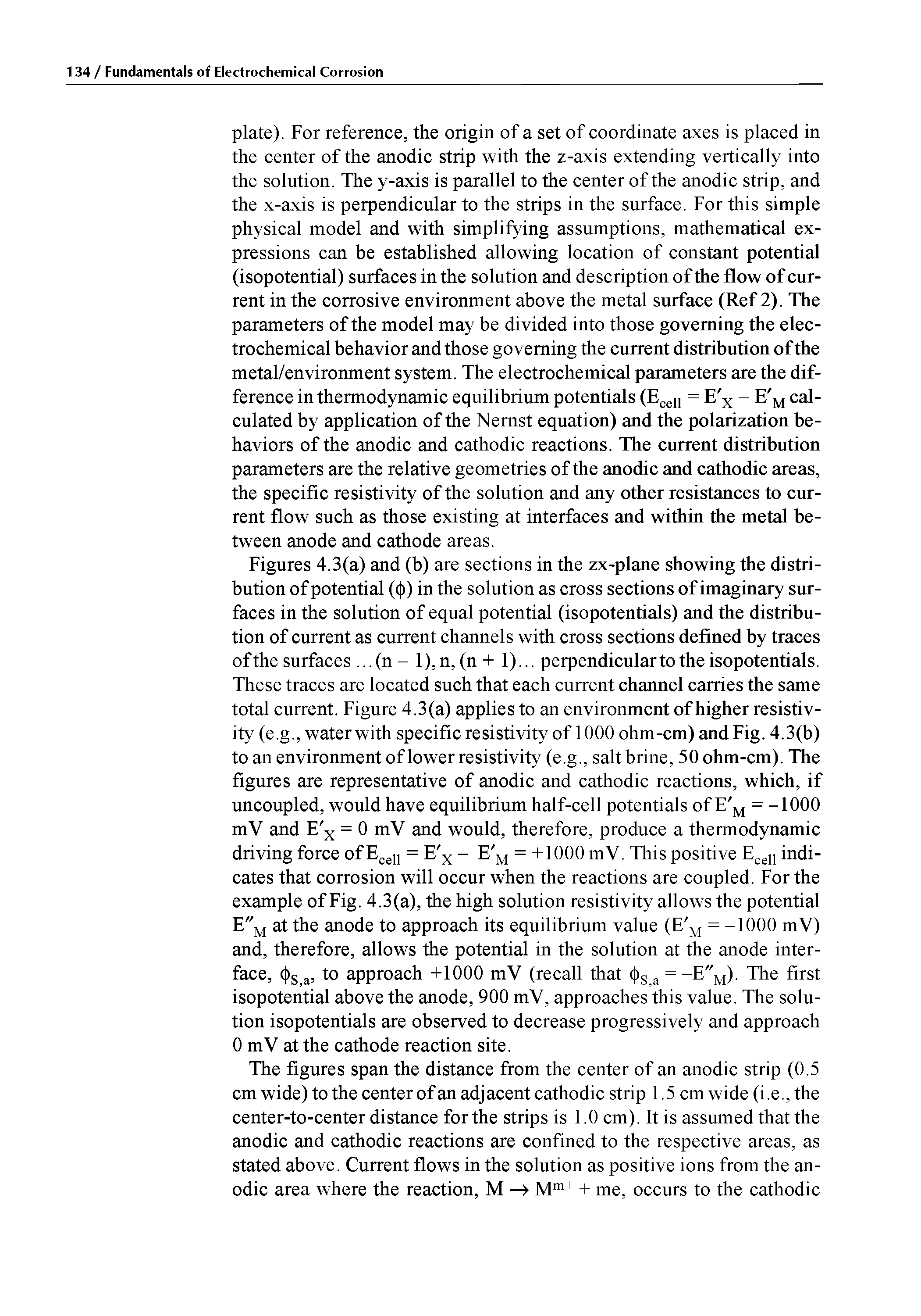 Figures 4.3(a) and (b) are sections in the zx-plane showing the distribution of potential (( )) in the solution as cross sections of imaginary surfaces in the solution of equal potential (isopotentials) and the distribution of current as current channels with cross sections defined by traces of the surfaces. ..(n - l),n, (n + 1)... perpendicular to the isopotentials. These traces are located such that each current channel carries the same total current. Figure 4.3(a) applies to an environment of higher resistivity (e.g., water with specific resistivity of 1000 ohm-cm) and Fig. 4.3(b) to an environment of lower resistivity (e.g., salt brine, 50ohm-cm). The figures are representative of anodic and cathodic reactions, which, if uncoupled, would have equilibrium half-cell potentials of E M = -1000 mV and E x = 0 mV and would, therefore, produce a thermodynamic driving force of Ecell = E x - E M = +1000 mV. This positive Ecell indicates that corrosion will occur when the reactions are coupled. For the example of Fig. 4.3(a), the high solution resistivity allows the potential E"m at the anode to approach its equilibrium value (E M = -1000 mV) and, therefore, allows the potential in the solution at the anode interface, < )s a, to approach +1000 mV (recall that (j)s = -E"M). The first isopotential above the anode, 900 mV, approaches this value. The solution isopotentials are observed to decrease progressively and approach 0 mV at the cathode reaction site.