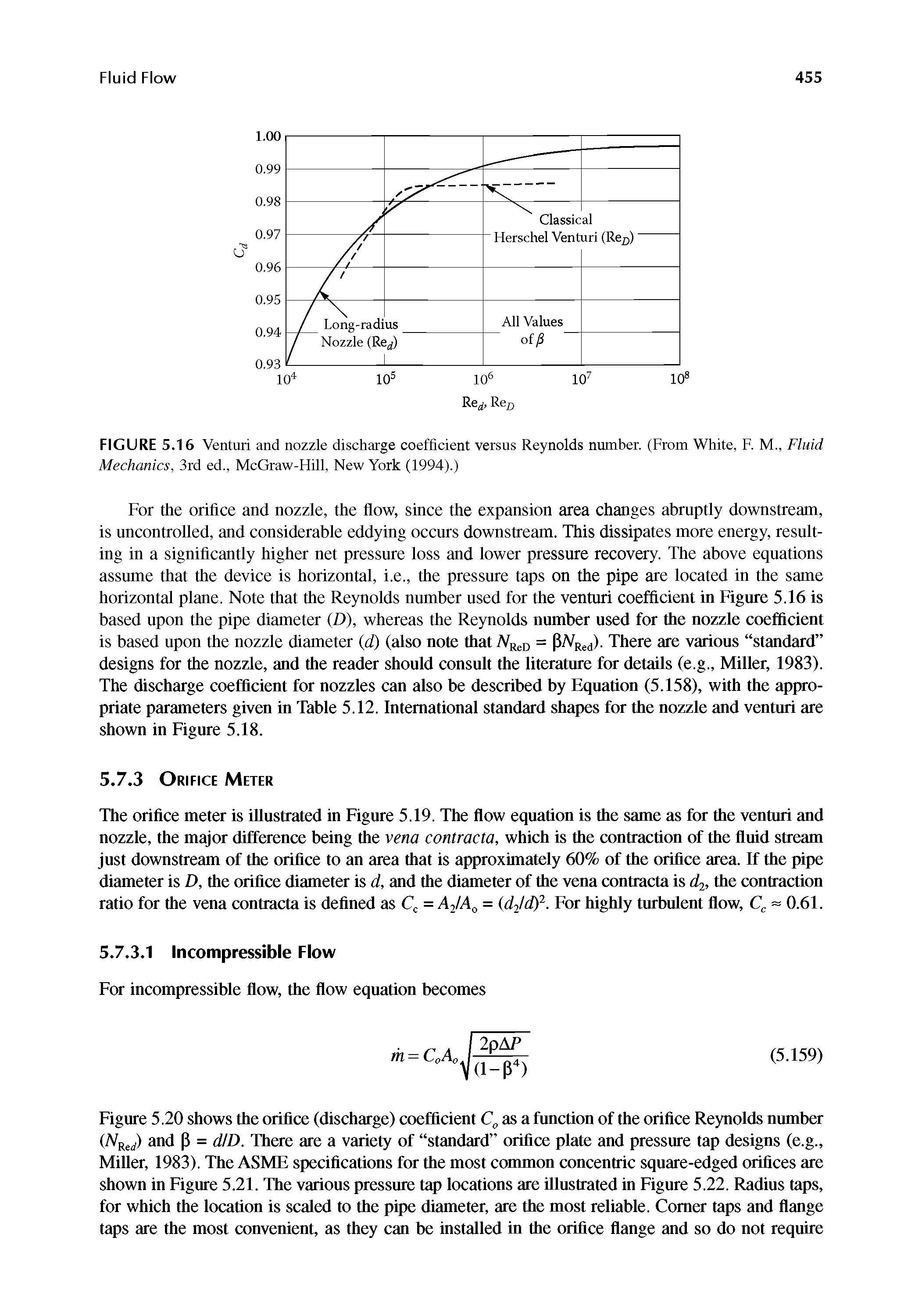 Figure 5.20 shows the orifice (discharge) coefficient as a function of the orifice Reynolds number ( Rerf) and p = d D. There are a variety of standard orifice plate and pressure tap designs (e.g., Miller, 1983). The ASME specifications for the most common concentric square-edged orifices are shown in Figure 5.21. The various pressure tap locations are illustrated in Figure 5.22. Radius taps, for which the location is scaled to the pipe diameter, are the most reliable. Comer taps and flange taps are the most convenient, as they can be installed in the orifice flange and so do not require...