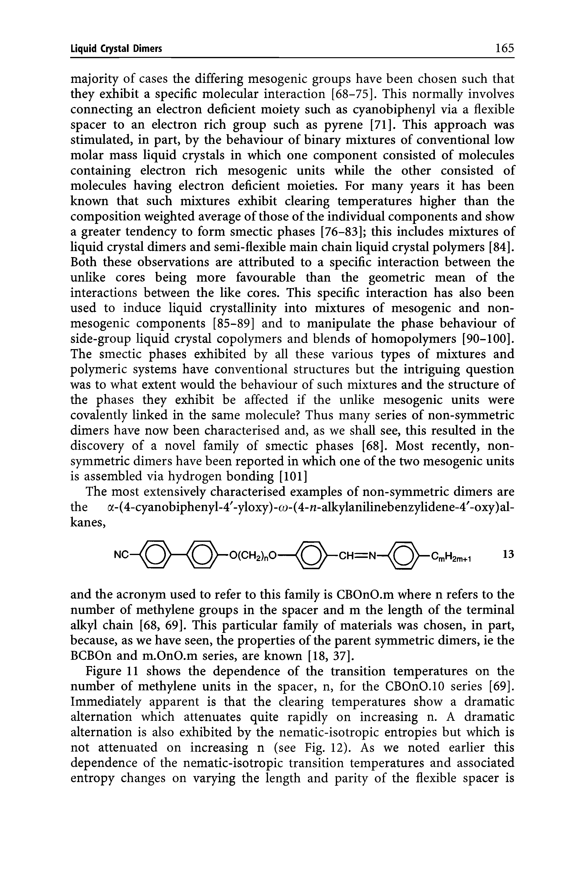 Figure 11 shows the dependence of the transition temperatures on the number of methylene units in the spacer, n, for the CBOnO.lO series [69]. Immediately apparent is that the clearing temperatures show a dramatic alternation which attenuates quite rapidly on increasing n. A dramatic alternation is also exhibited by the nematic-isotropic entropies but which is not attenuated on increasing n (see Fig. 12). As we noted earlier this dependence of the nematic-isotropic transition temperatures and associated entropy changes on varying the length and parity of the flexible spacer is...