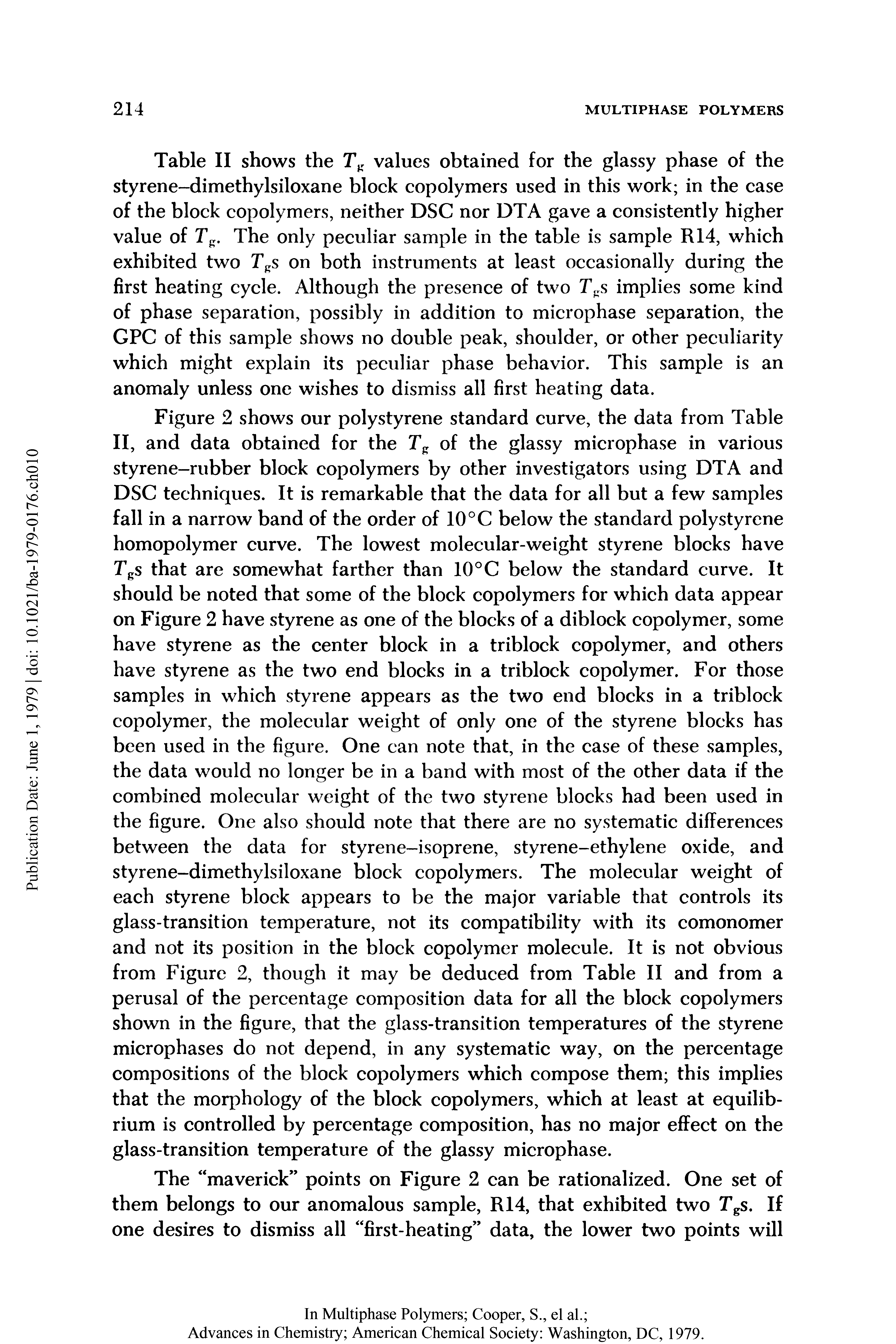 Table II shows the values obtained for the glassy phase of the styrene-dimethylsiloxane block copolymers used in this work in the case of the block copolymers, neither DSC nor DTA gave a consistently higher value of Tg. The only peculiar sample in the table is sample R14, which exhibited two Tgs on both instruments at least occasionally during the first heating cycle. Although the presence of two Tgs implies some kind of phase separation, possibly in addition to microphase separation, the GPC of this sample shows no double peak, shoulder, or other peculiarity which might explain its peculiar phase behavior. This sample is an anomaly unless one wishes to dismiss all first heating data.