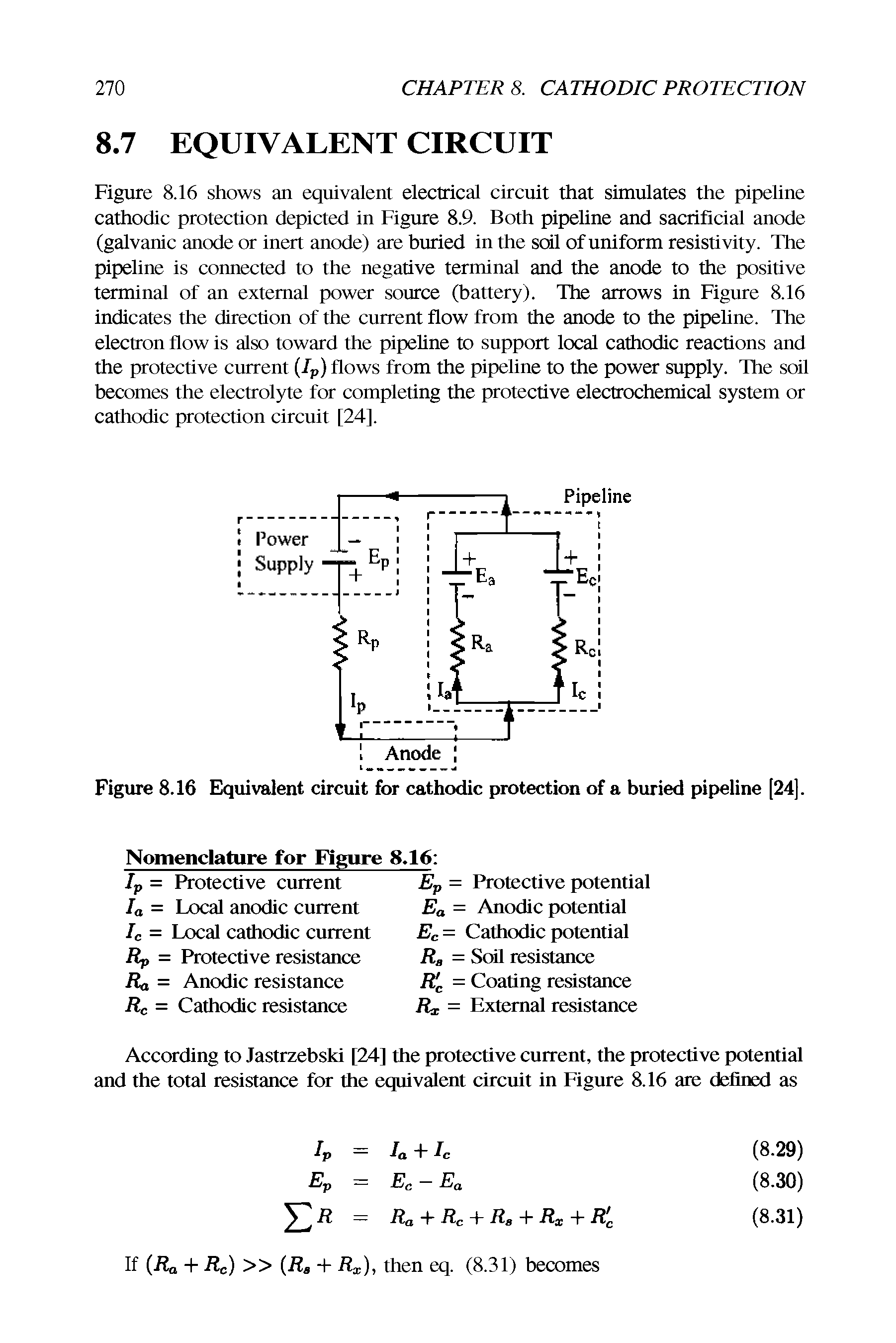 Figure 8.16 shows an equivalent electrical circuit that simulates the pipeline cathodic protection depicted in Figure 8.9. Both pipeline and sacrificial anode (galvanic anode or inert anode) are buried in the soil of uniform resistivity. The pipehne is connected to the negative terminal and the anode to the positive terminal of an external power source (battery). The arrows in Figure 8.16 indicates the direction of the ciurent flow from the anode to the pipehne. The electron flow is also toward the pipehne to support local cathodic reactions and the protechve current (Ip) flows from the pipehne to the power supply. The soil becomes the electrolyte for complehng the protective electrochemical system or cathodic protechon circmt [24].