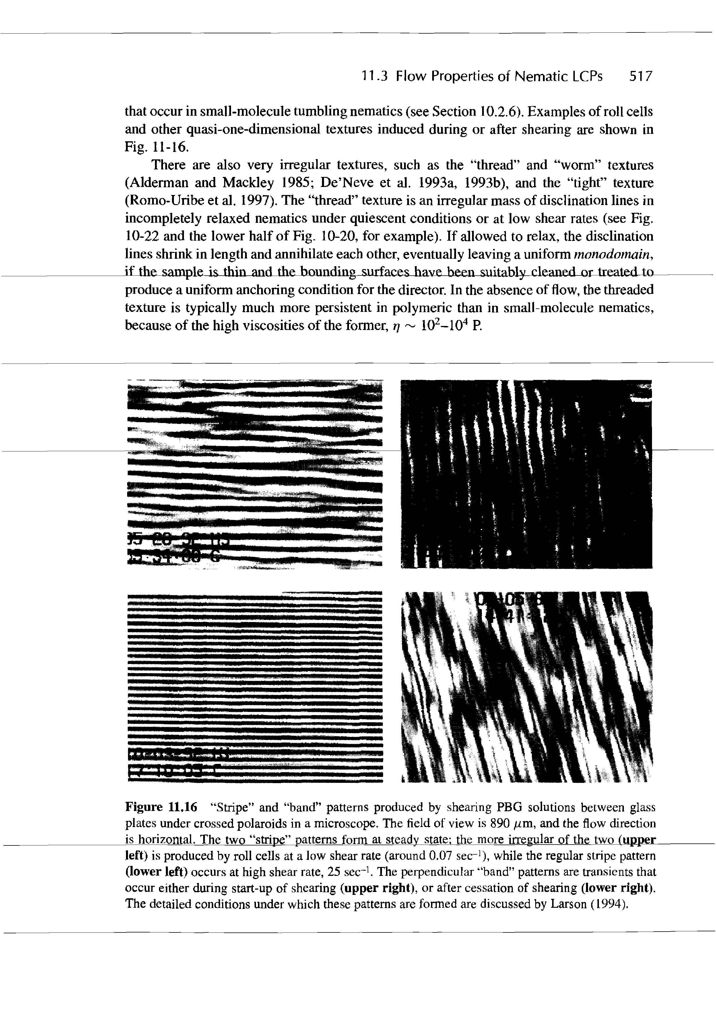 Figure 11.16 Stripe and band patterns produced by shearing PBG solutions between glass plates under crossed polaroids in a microscope. The field of view is 890 m, and the flow direction is horizontal. The two stripe patterns form at steady state the more irregular of the two (upper left) is produced by roll cells at a low shear rate (around 0.07 sec ), while the regular stripe pattern (lower left) occurs at high shear rate, 25 sec. The perpendicular band patterns are transients that occur either during start-up of shearing (upper right), or after cessation of shearing (lower right). The detailed conditions under which these patterns are formed are discussed by Larson (1994).