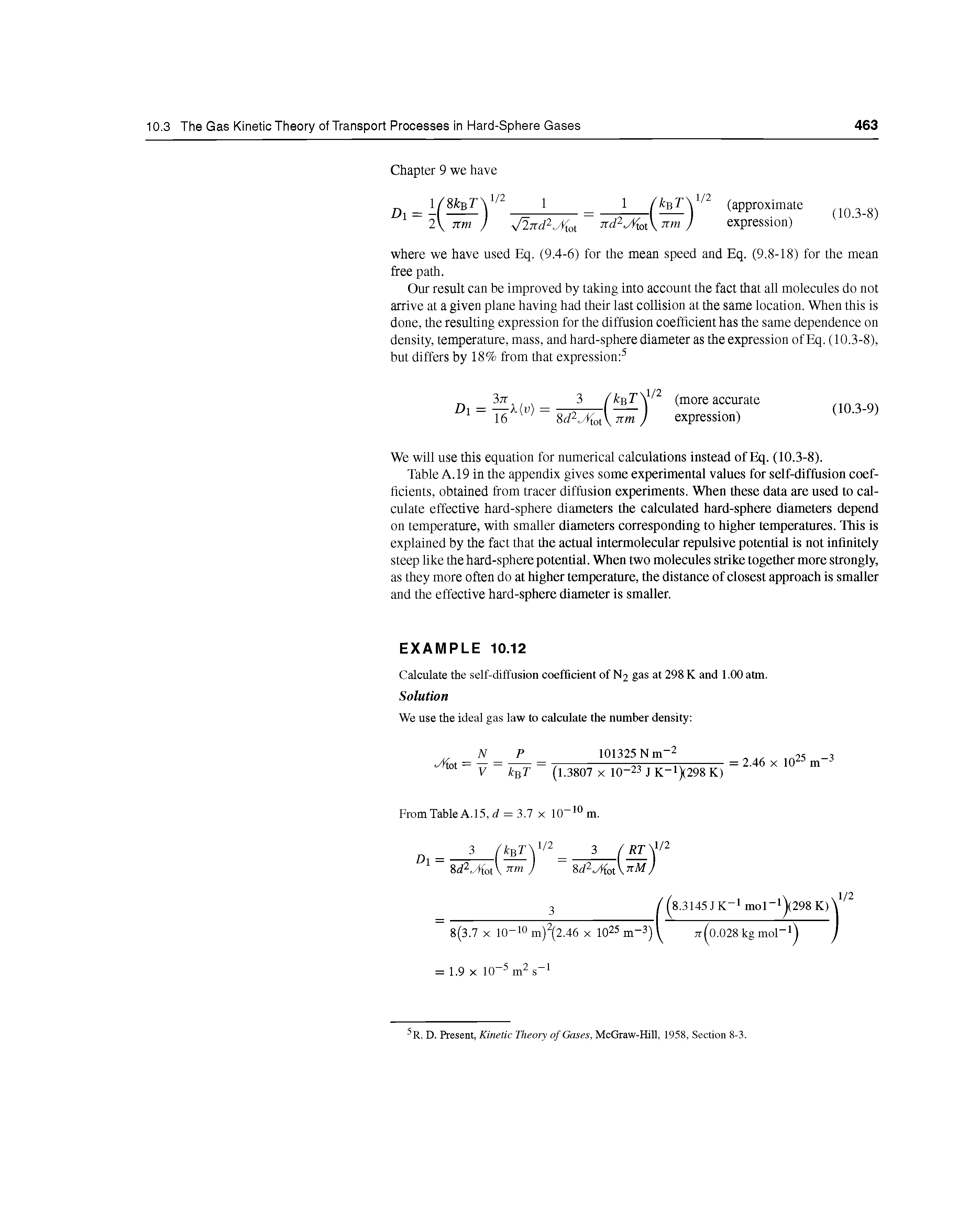 Table A. 19 in the appendix gives some experimental values for self-diffusion coefficients, obtained from tracer diffusion experiments. When these data are used to calculate effective hard-sphere diameters the calculated hard-sphere diameters depend on temperature, with smaller diameters corresponding to higher temperatures. This is explained by the fact that the actual intermolecular repulsive potential is not infinitely steep like the hard-sphere potential. When two molecules strike together more strongly, as they more often do at higher temperature, the distance of closest approach is smaller and the effective hard-sphere diameter is smaller.