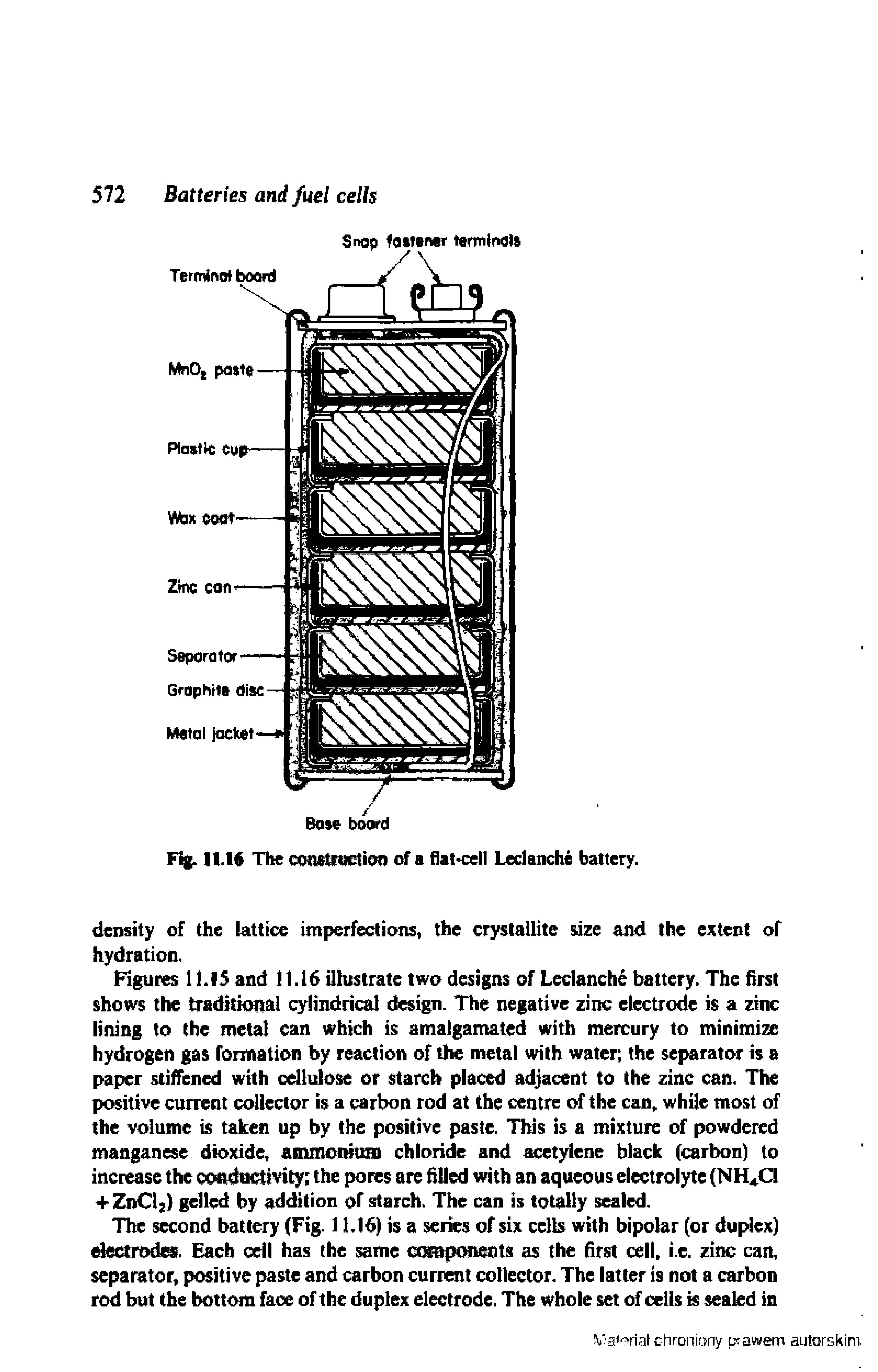 Figures 11J5 and 11.16 illustrate two designs of Leclanche battery. The first shows the traditional cylindrical design. The negative zinc electrode is a zinc lining to the metal can which is amalgamated with mercury to minimize hydrogen gas formation by reaction of the metal with water the separator is a paper stiffened with cellulose or starch placed adjacent to the zinc can. The positive current collector is a carbon rod at the centre of the can, while most of the volume is taken up by the positive paste. This is a mixture of powdered manganese dioxide ainmotmtm chloride and acetylene black (carbon) to increase the conductivity the pores are filled with an aqueous electrolyte (NH Cl + ZnCl ) gelled by addition of starch. The can is totally scaled.