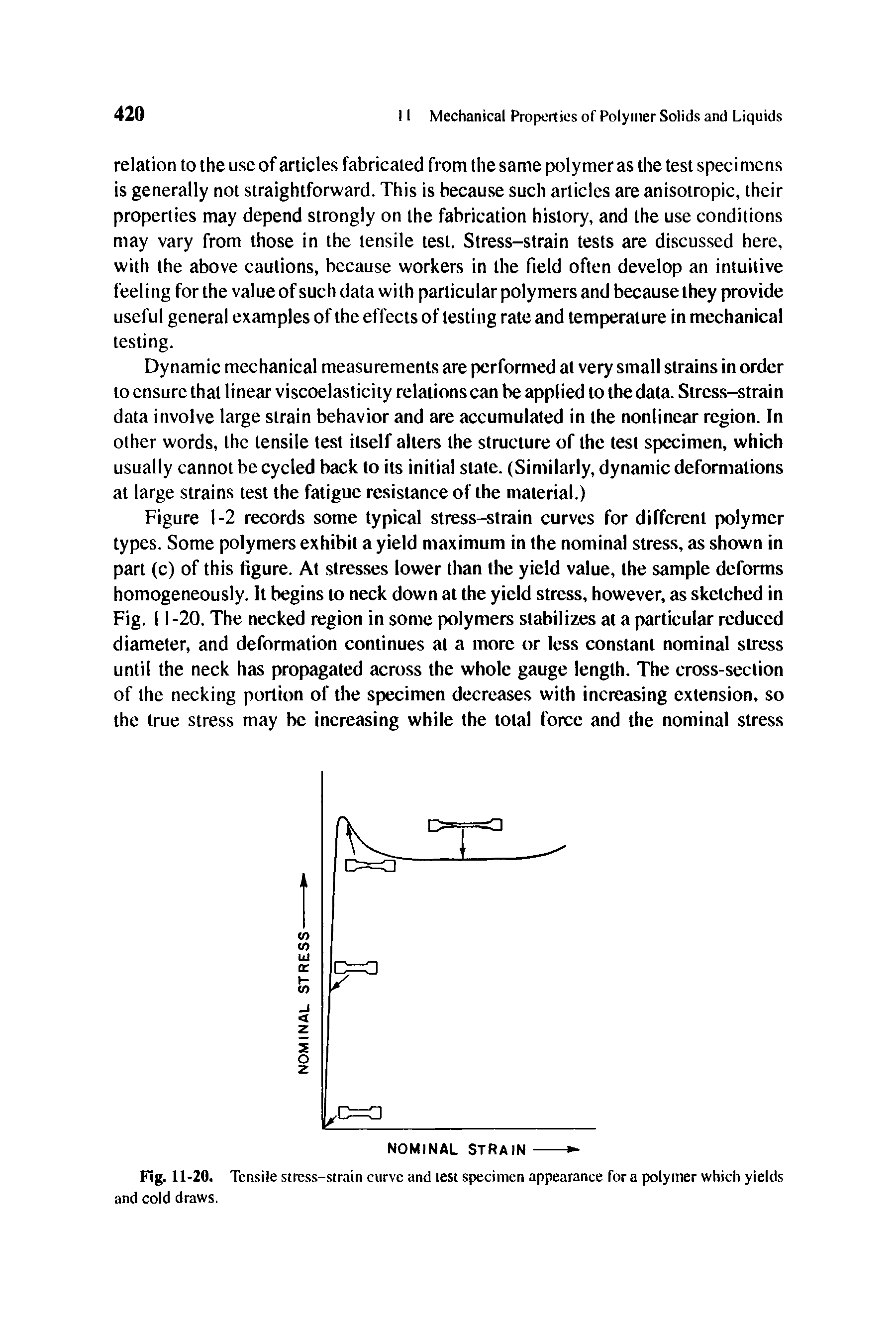 Figure 1-2 records some typical stress-strain curves for different polymer types. Some polymers exhibit a yield maximum in the nominal stress, as shown in part (c) of this figure. At stresses lower than the yield value, the sample deforms homogeneously. It begins to neck down at the yield stress, however, as sketched in Fig. 11-20. The necked region in some polymers stabilizes at a particular reduced diameter, and deformation continues at a more or less constant nominal stress until the neck has propagated across the whole gauge length. The cross-section of the necking portion of the specimen decreases with increasing extension, so the true stress may be increasing while the total force and the nominal stress...