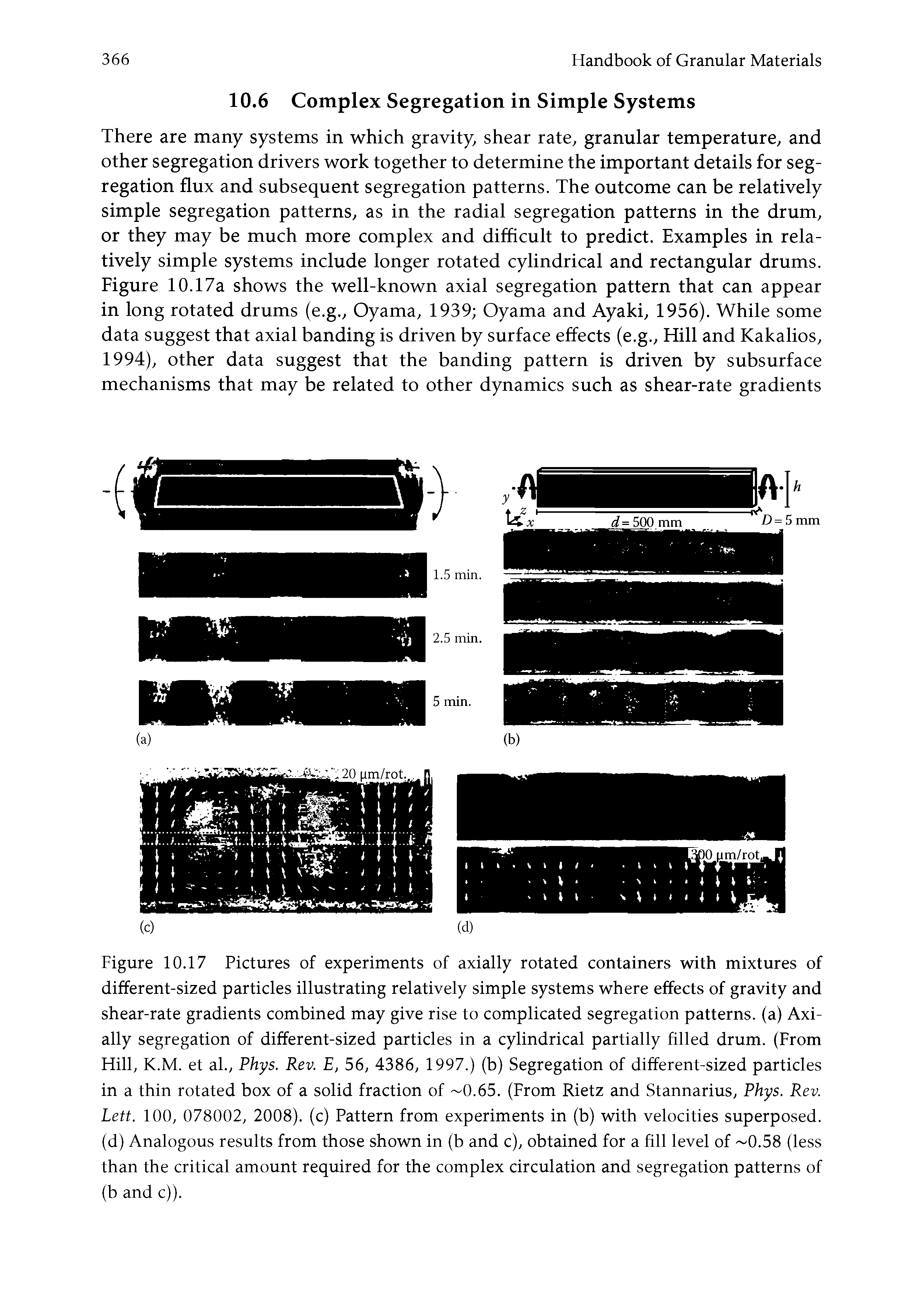 Figure 10.17 Pictures of experiments of axially rotated containers with mixtures of different-sized particles illustrating relatively simple systems where effects of gravity and shear-rate gradients combined may give rise to complicated segregation patterns, (a) Axially segregation of different-sized particles in a cylindrical partially filled drum. (From Hill, K.M. et al., Phys. Rev. E, 56, 4386, 1997.) (b) Segregation of different-sized particles in a thin rotated box of a solid fraction of 0.65. (From Rietz and Stannarius, Phys. Rev. Lett. 100, 078002, 2008). (c) Pattern from experiments in (b) with velocities superposed, (d) Analogous results from those shown in (b and c), obtained for a fill level of 0.58 (less than the critical amount required for the complex circulation and segregation patterns of (b and c)).