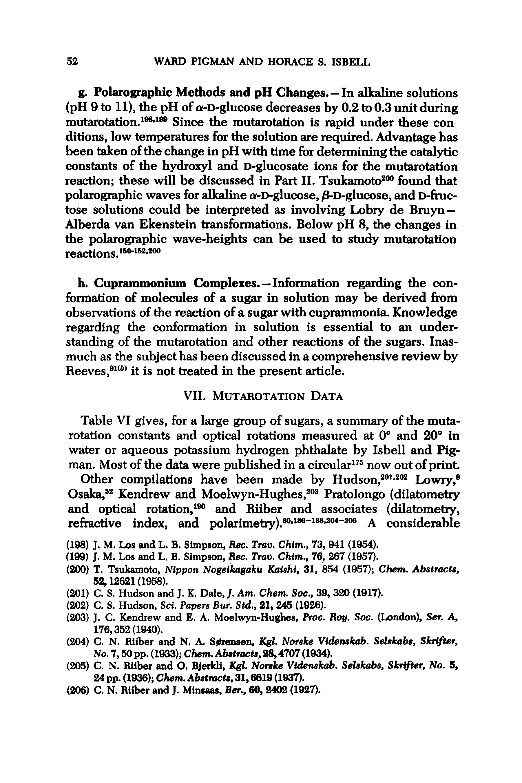 Table VI gives, for a large group of sugars, a summary of the mutarotation constants and optical rotations measured at 0 and 20 in water or aqueous potassium hydrogen phthalate by Isbell and Pig-man. Most of the data were published in a circular now out of print Other compilations have been made by Hudson, Lowry, Osaka, Kendrew and Moelwyn-Hughes, Pratolongo (dilatometry and optical rotation, and Riiber and associates (dilatometry, refractive index, and polarimetry). " A considerable...