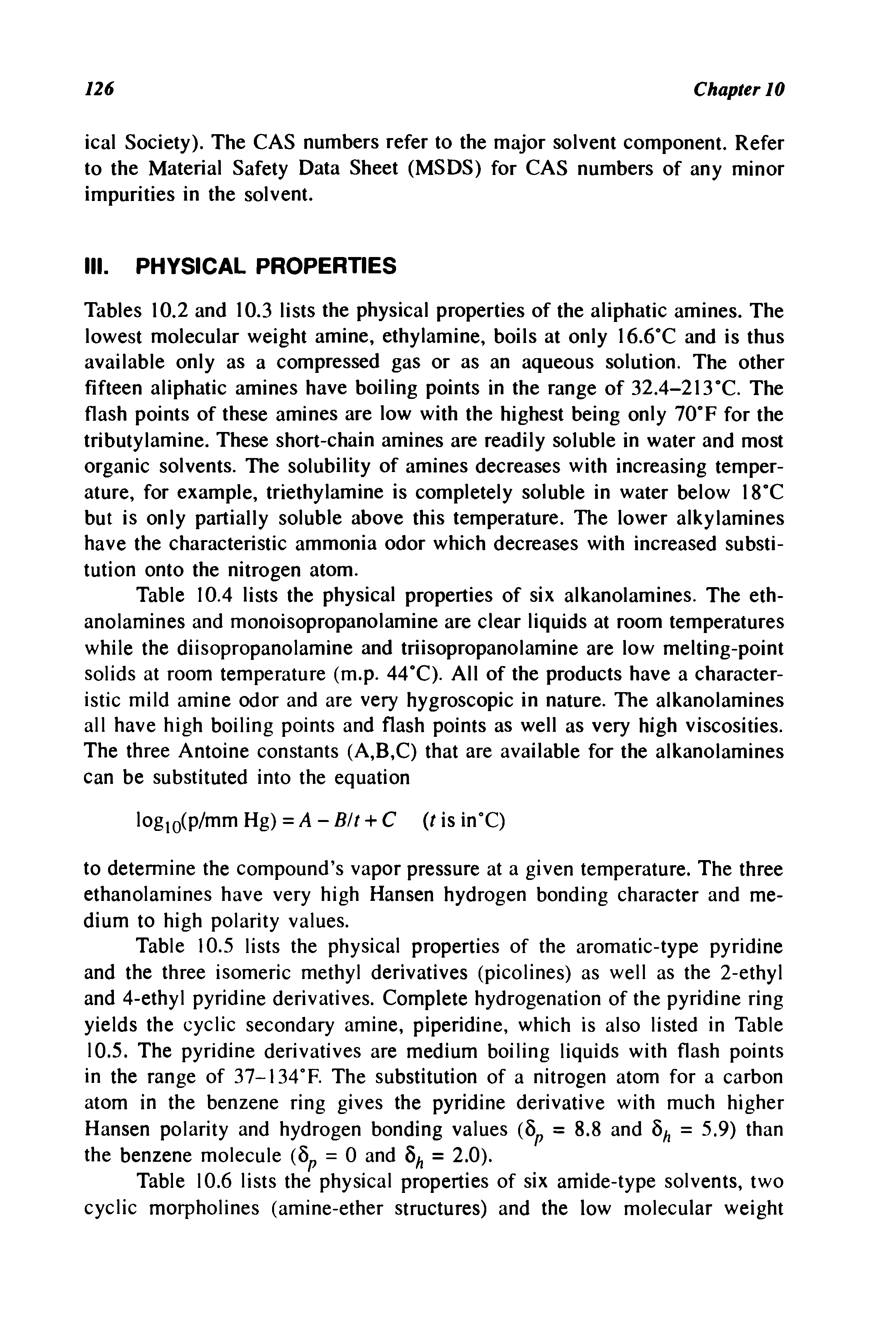 Tables 10.2 and 10.3 lists the physical properties of the aliphatic amines. The lowest molecular weight amine, ethylamine, boils at only 16.6 C and is thus available only as a compressed gas or as an aqueous solution. The other fifteen aliphatic amines have boiling points in the range of 32.4-213 C. The flash points of these amines are low with the highest being only 70 F for the tributylamine. These short-chain amines are readily soluble in water and most organic solvents. The solubility of amines decreases with increasing temperature, for example, triethylamine is completely soluble in water below 18 C but is only partially soluble above this temperature. The lower alkylamines have the characteristic ammonia odor which decreases with increased substitution onto the nitrogen atom.