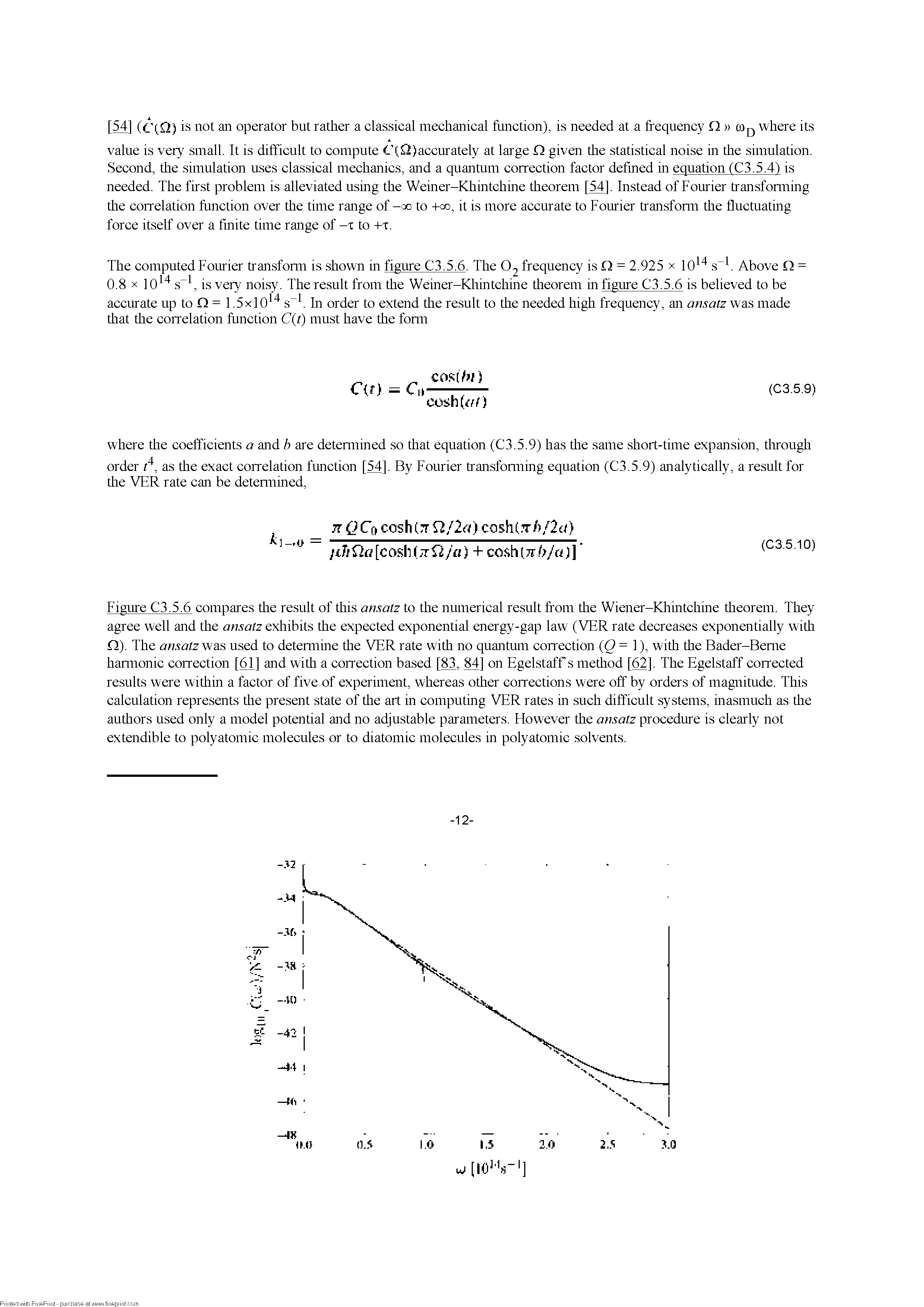 Figure C3.5.6 compares the result of this ansatz to the numerical result from the Wiener-Kliintchine theorem. They agree well and the ansatz exliibits the expected exponential energy-gap law (VER rate decreases exponentially with Q). The ansatz was used to detennine the VER rate with no quantum correction Q= 1), with the Bader-Beme hannonic correction [61] and with a correction based [83, M] on Egelstaff s method [62]. The Egelstaff corrected results were within a factor of five of experiment, whereas other corrections were off by orders of magnitude. This calculation represents the present state of the art in computing VER rates in such difficult systems, inasmuch as the authors used only a model potential and no adjustable parameters. However the ansatz procedure is clearly not extendible to polyatomic molecules or to diatomic molecules in polyatomic solvents.