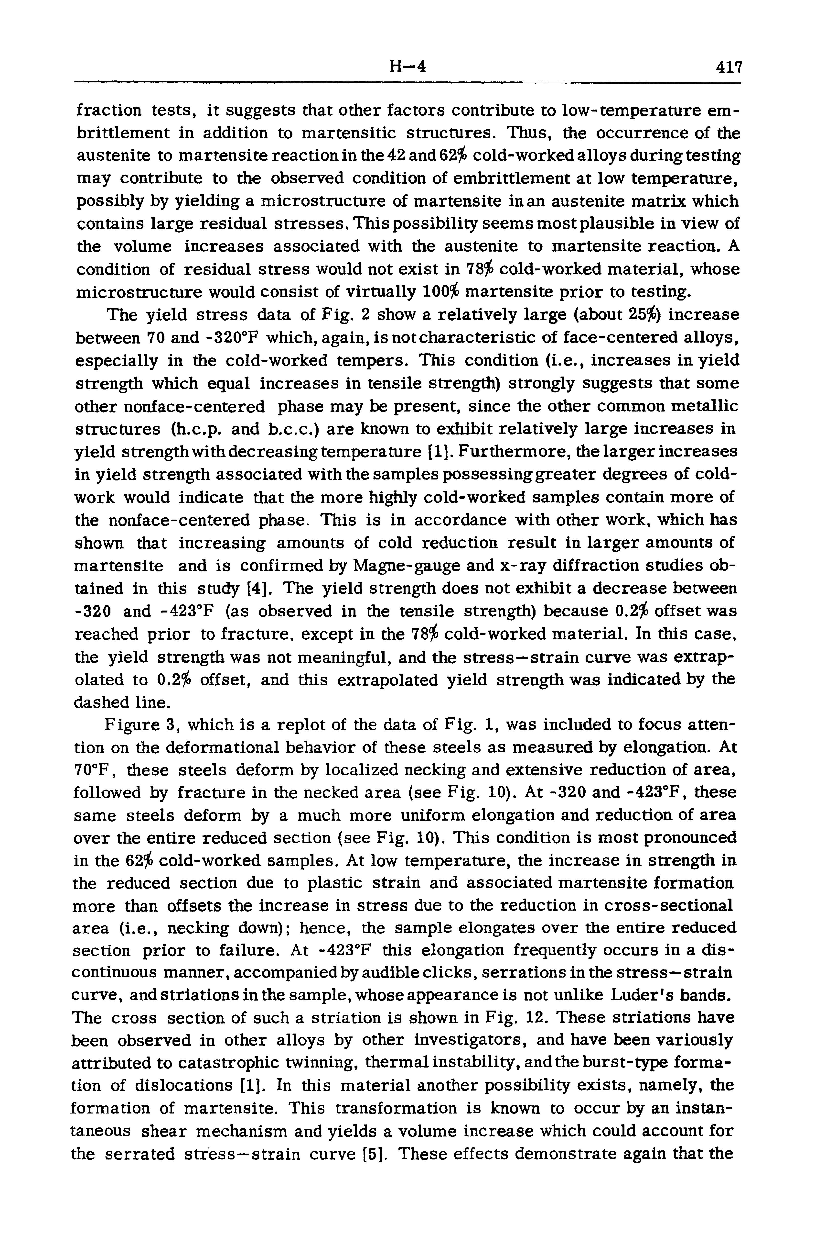 Figure 3, which is a replot of the data of Fig. 1, was included to focus attention on the deformational behavior of these steels as measured by elongation. At 70 F, these steels deform by localized necking and extensive reduction of area, followed by fracture in the necked area (see Fig. 10). At -320 and -423°F, these same steels deform by a much more uniform elongation and reduction of area over the entire reduced section (see Fig. 10). This condition is most pronounced in the 62 cold-worked samples. At low temperature, the increase in strength in the reduced section due to plastic strain and associated martensite formation more than offsets the increase in stress due to the reduction in cross-sectional area (i.e., necking down) hence, the sample elongates over the entire reduced section prior to failure. At -423 F this elongation frequently occurs in a discontinuous manner, accompanied by audible clicks, serrations in the stress—strain curve, and striations in the sample, whose appearance is not unlike Luder s bands. The cross section of such a striation is shown in Fig. 12. These striations have been observed in other alloys by other investigators, and have been variously attributed to catastrophic twinning, thermal instability, and the burst-type formation of dislocations [1]. In this material another possibility exists, namely, the formation of martensite. This transformation is known to occur by an instantaneous shear mechanism and yields a volume increase which could account for the serrated stress—strain curve [5]. These effects demonstrate again that the...