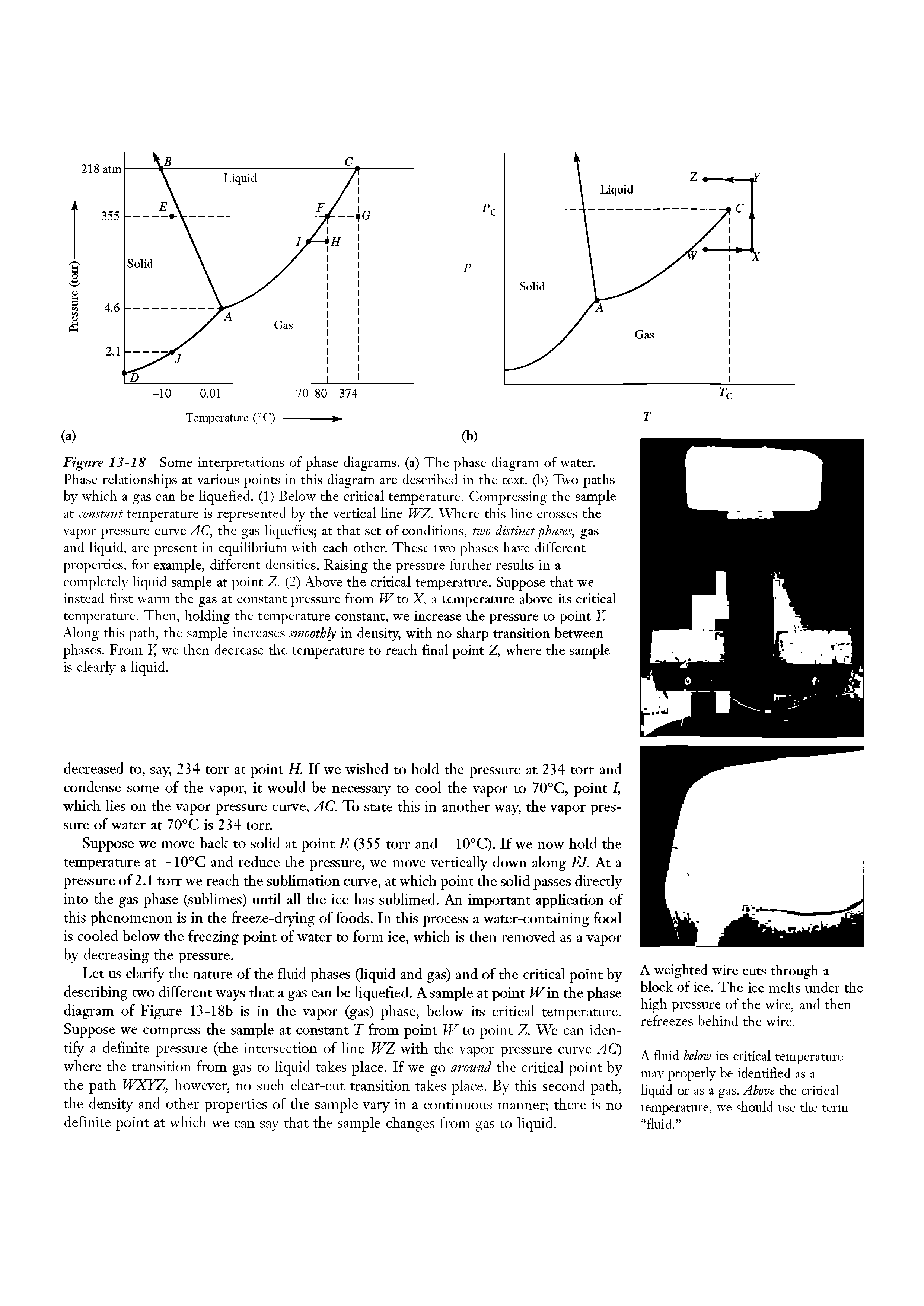 Figure 13-18 Some interpretations of phase diagrams, (a) The phase diagram of water. Phase relationships at various points in this diagram are described in the text, (b) Two paths by which a gas can be liquefied. (1) Below the critical temperature. Compressing the sample at constant temperature is represented by the vertical line WZ. Where this line crosses the vapor pressure curve AC, the gas liquefies at that set of conditions, two distinct phases, gas and liquid, are present in equilibrium with each other. These two phases have different properties, for example, different densities. Raising the pressure further results in a completely liquid sample at point Z. (2) Above the critical temperature. Suppose that we instead first warm the gas at constant pressure from W to X, a temperature above its critical temperamre. Then, holding the temperamre constant, we increase the pressure to point Y. Along this path, the sample increases smoothly in density, with no sharp transition between phases. From Y, we then decrease the temperature to reach final point Z, where the sample is clearly a liquid.
